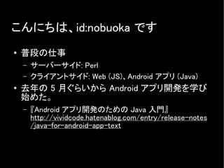 こんにちは、id:nobuoka です
● 普段の仕事
– サーバーサイド: Perl
– クライアントサイド: Web (JS)、Android アプリ (Java)
● 去年の 5 月ぐらいから Android アプリ開発を学び
始めた。
– 『Android アプリ開発のための Java 入門』
http://vividcode.hatenablog.com/entry/release-notes
/java-for-android-app-text
 