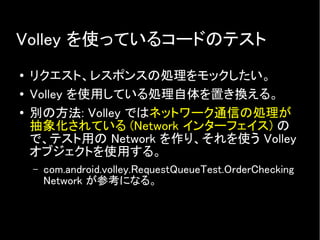 Volley を使っているコードのテスト
● リクエスト、レスポンスの処理をモックしたい。
● Volley を使用している処理自体を置き換える。
● 別の方法: Volley ではネットワーク通信の処理が
抽象化されている (Network インターフェイス) の
で、テスト用の Network を作り、それを使う Volley
オブジェクトを使用する。
– com.android.volley.RequestQueueTest.OrderChecking
Network が参考になる。
 