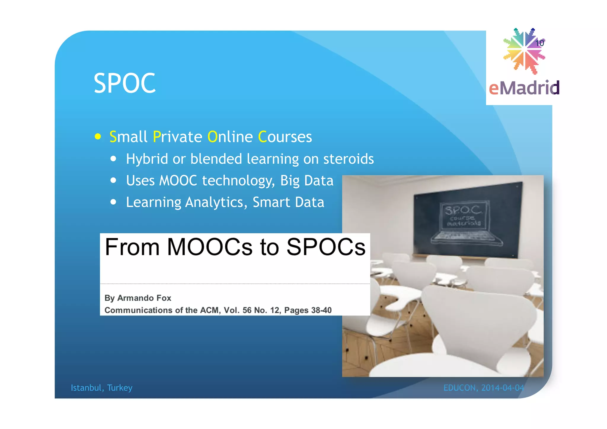SPOC
 Small Private Online Courses
 Hybrid or blended learning on steroids
 Uses MOOC technology, Big Data
 Learning Analytics, Smart Data
Istanbul, Turkey EDUCON, 2014-04-04
10
 