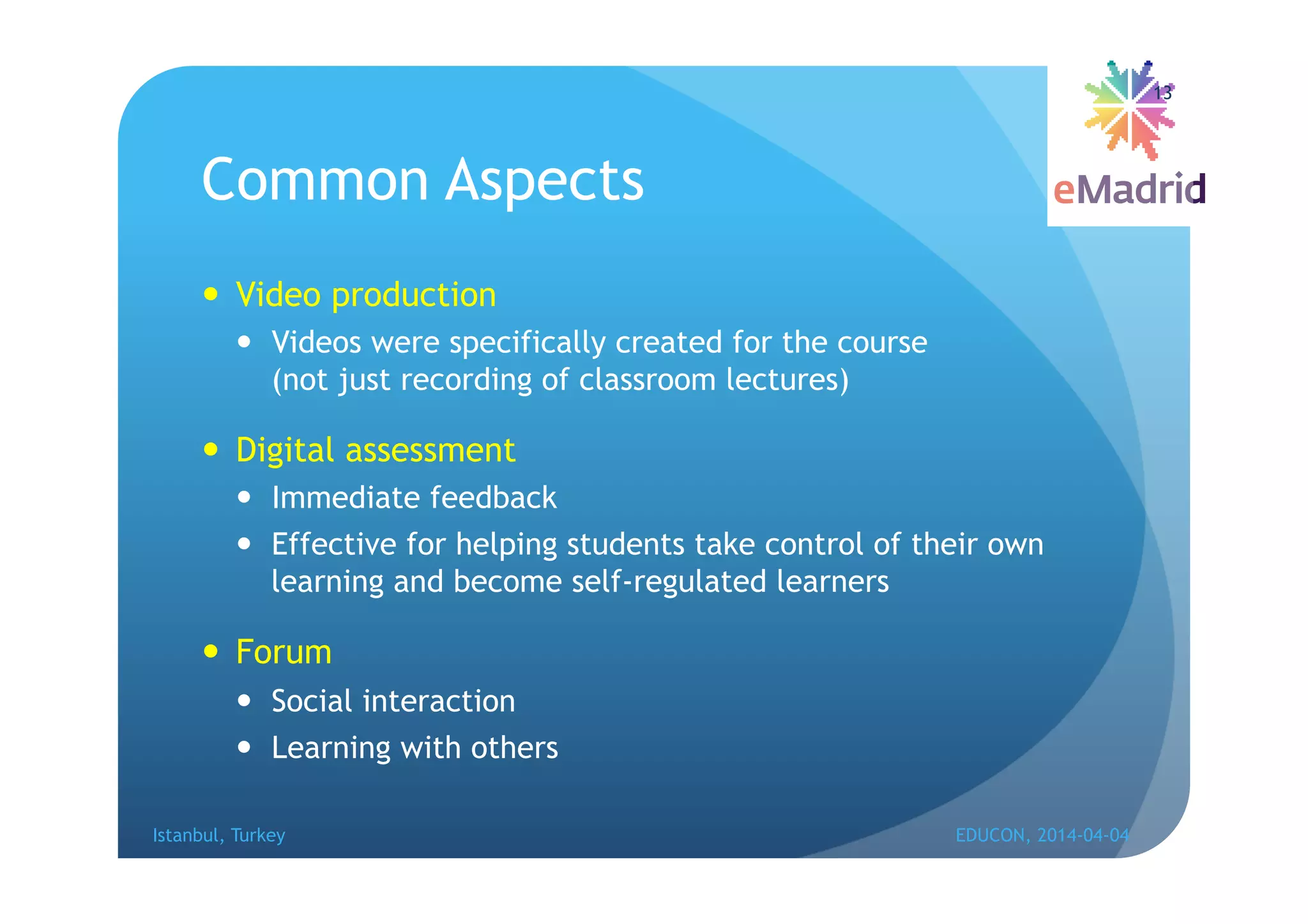 Common Aspects
 Video production
 Videos were specifically created for the course
(not just recording of classroom lectures)
 Digital assessment
 Immediate feedback
 Effective for helping students take control of their own
learning and become self-regulated learners
 Forum
 Social interaction
 Learning with others
Istanbul, Turkey EDUCON, 2014-04-04
13
 