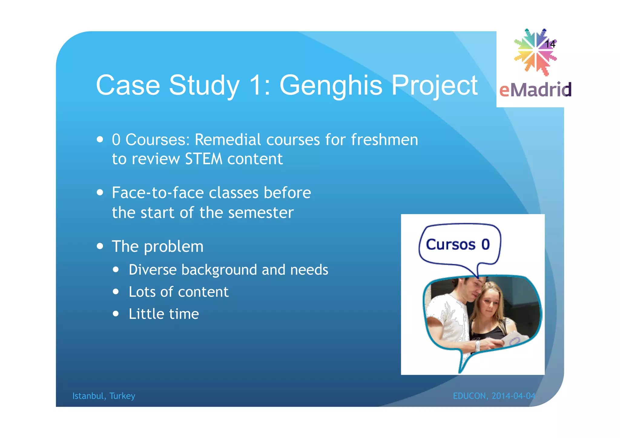 Case Study 1: Genghis Project
 0 Courses: Remedial courses for freshmen
to review STEM content
 Face-to-face classes before
the start of the semester
 The problem
 Diverse background and needs
 Lots of content
 Little time
14
Istanbul, Turkey EDUCON, 2014-04-04
 