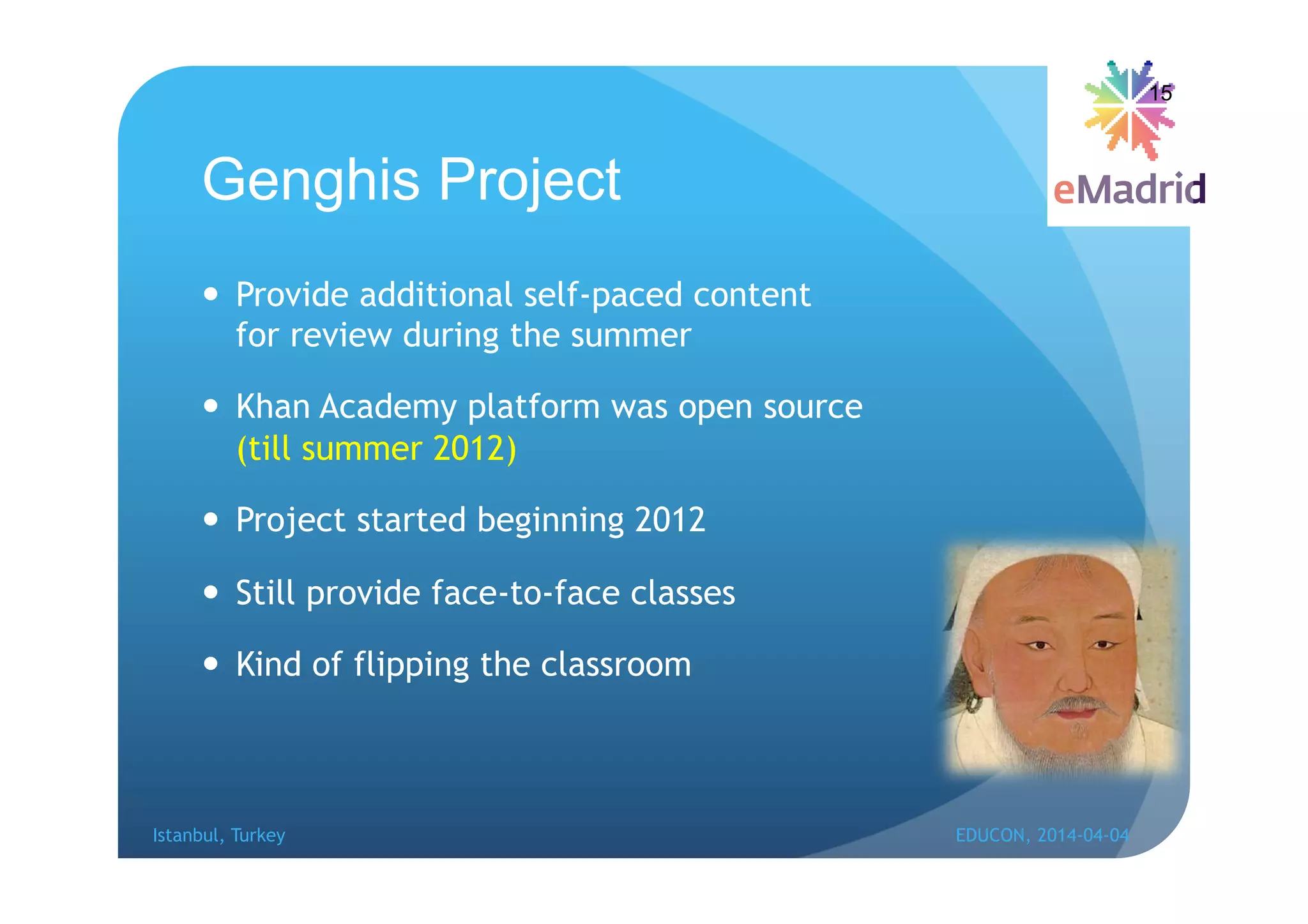 Genghis Project
 Provide additional self-paced content
for review during the summer
 Khan Academy platform was open source
(till summer 2012)
 Project started beginning 2012
 Still provide face-to-face classes
 Kind of flipping the classroom
15
Istanbul, Turkey EDUCON, 2014-04-04
 