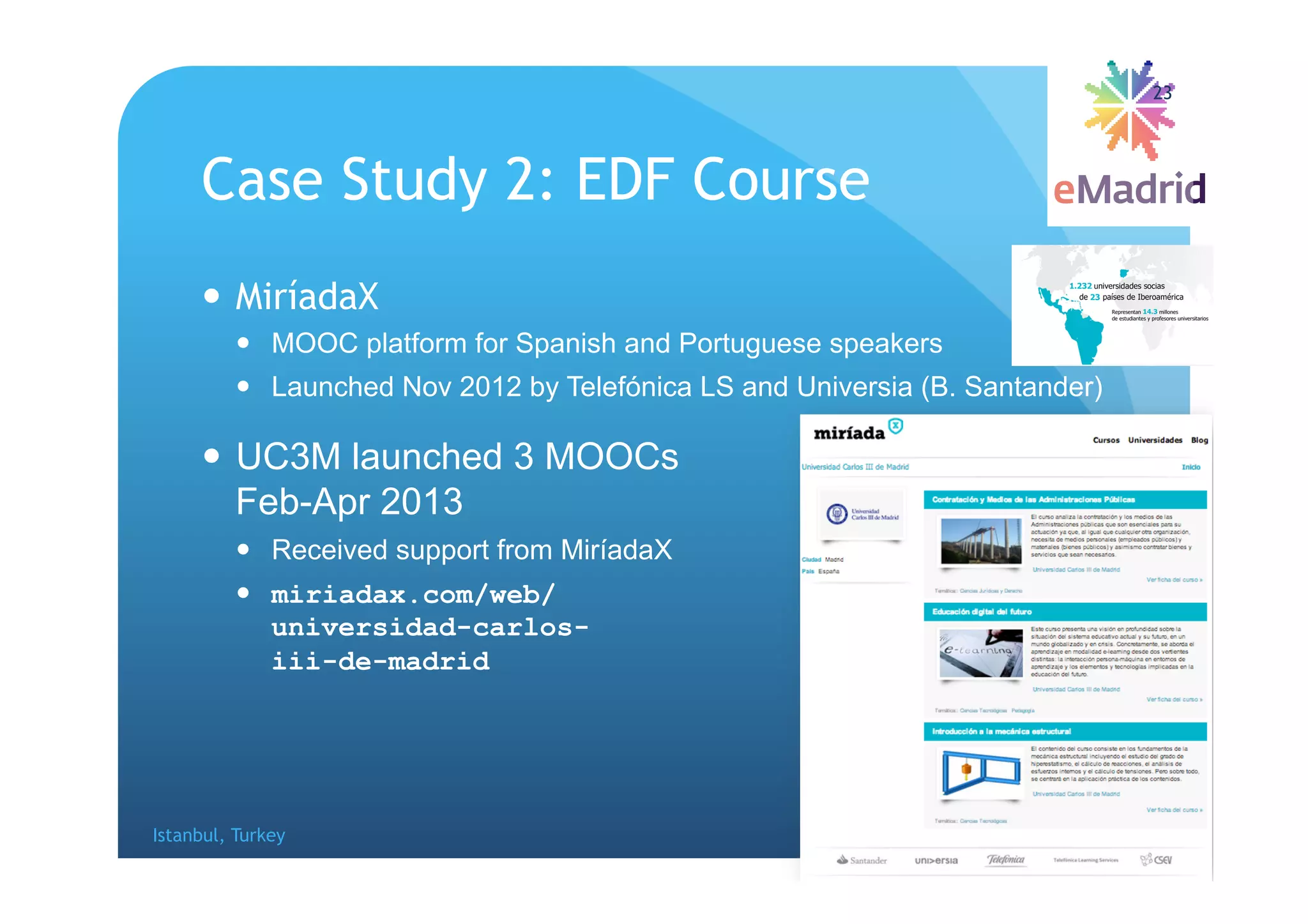 Case Study 2: EDF Course
 MiríadaX
 MOOC platform for Spanish and Portuguese speakers
 Launched Nov 2012 by Telefónica LS and Universia (B. Santander)
 UC3M launched 3 MOOCs
Feb-Apr 2013
 Received support from MiríadaX
 miriadax.com/web/
universidad-carlos-
iii-de-madrid
Istanbul, Turkey EDUCON, 2014-04-04
23
 