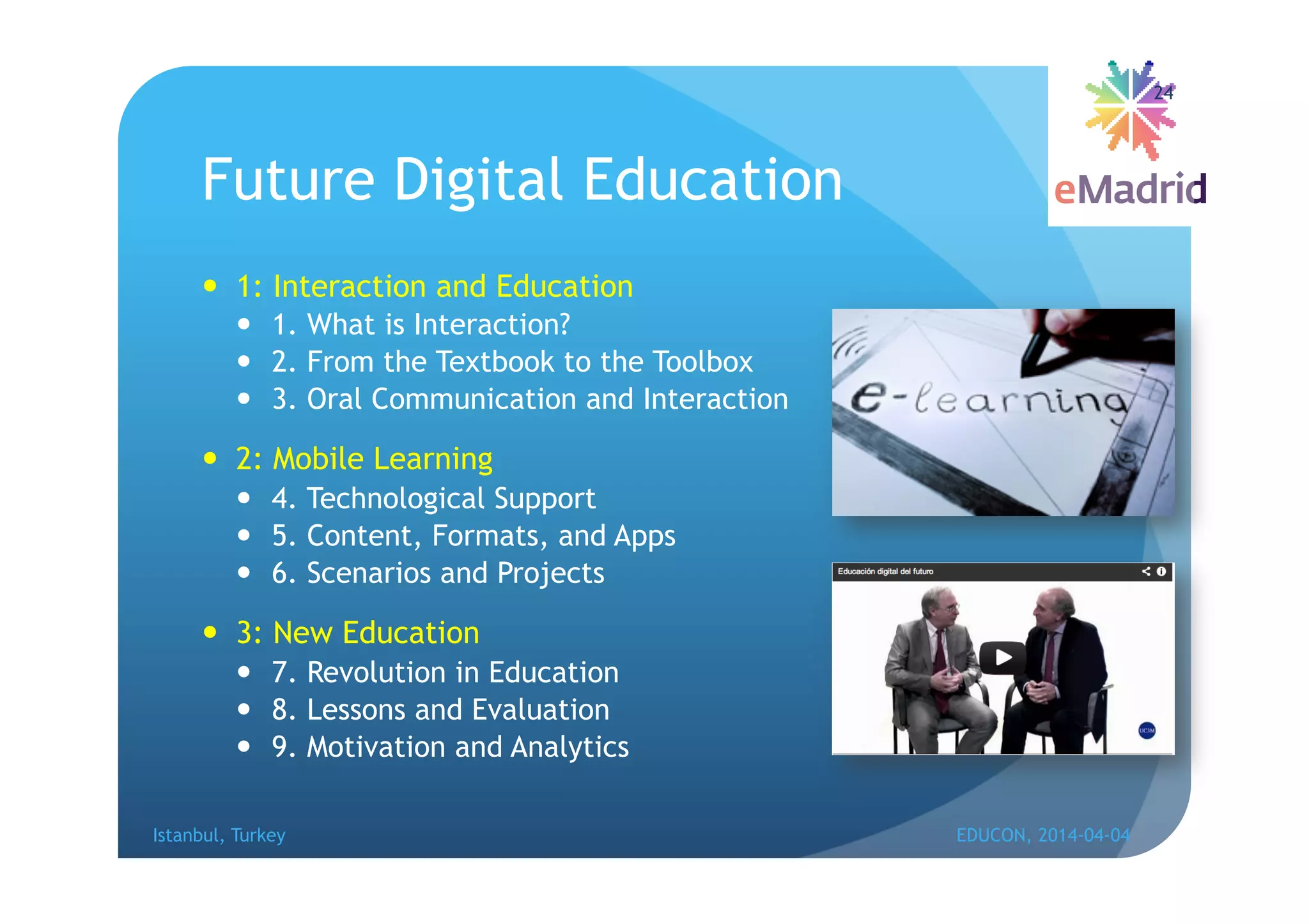 Future Digital Education
 1: Interaction and Education
 1. What is Interaction?
 2. From the Textbook to the Toolbox
 3. Oral Communication and Interaction
 2: Mobile Learning
 4. Technological Support
 5. Content, Formats, and Apps
 6. Scenarios and Projects
 3: New Education
 7. Revolution in Education
 8. Lessons and Evaluation
 9. Motivation and Analytics
Istanbul, Turkey EDUCON, 2014-04-04
24
 