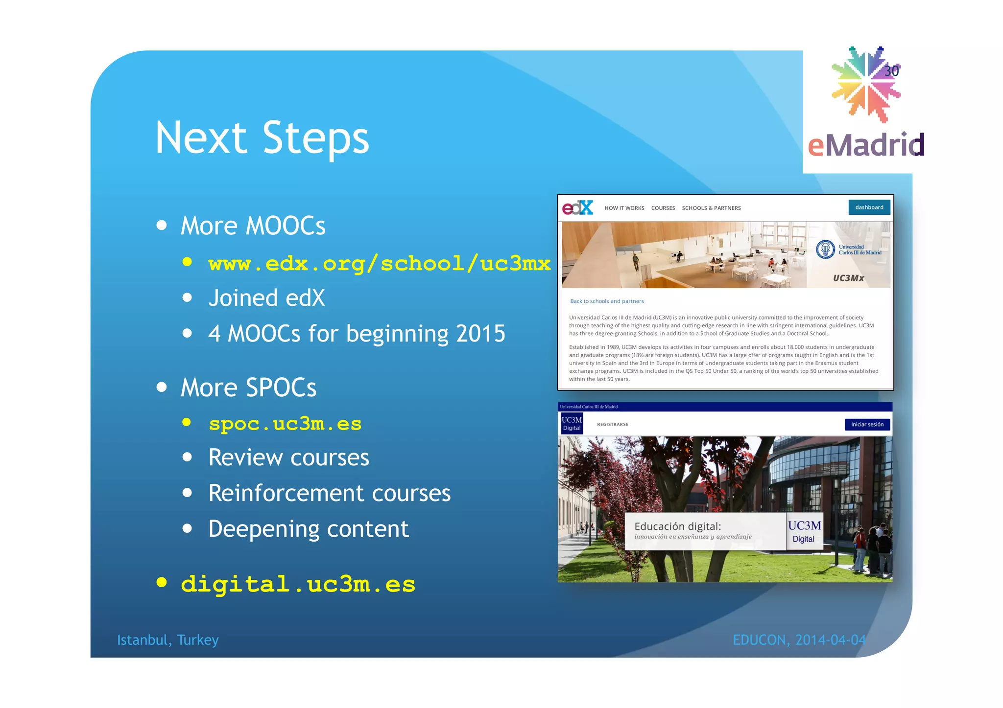 Next Steps
 More MOOCs
 www.edx.org/school/uc3mx
 Joined edX
 4 MOOCs for beginning 2015
 More SPOCs
 spoc.uc3m.es
 Review courses
 Reinforcement courses
 Deepening content
 digital.uc3m.es
Istanbul, Turkey EDUCON, 2014-04-04
30
 