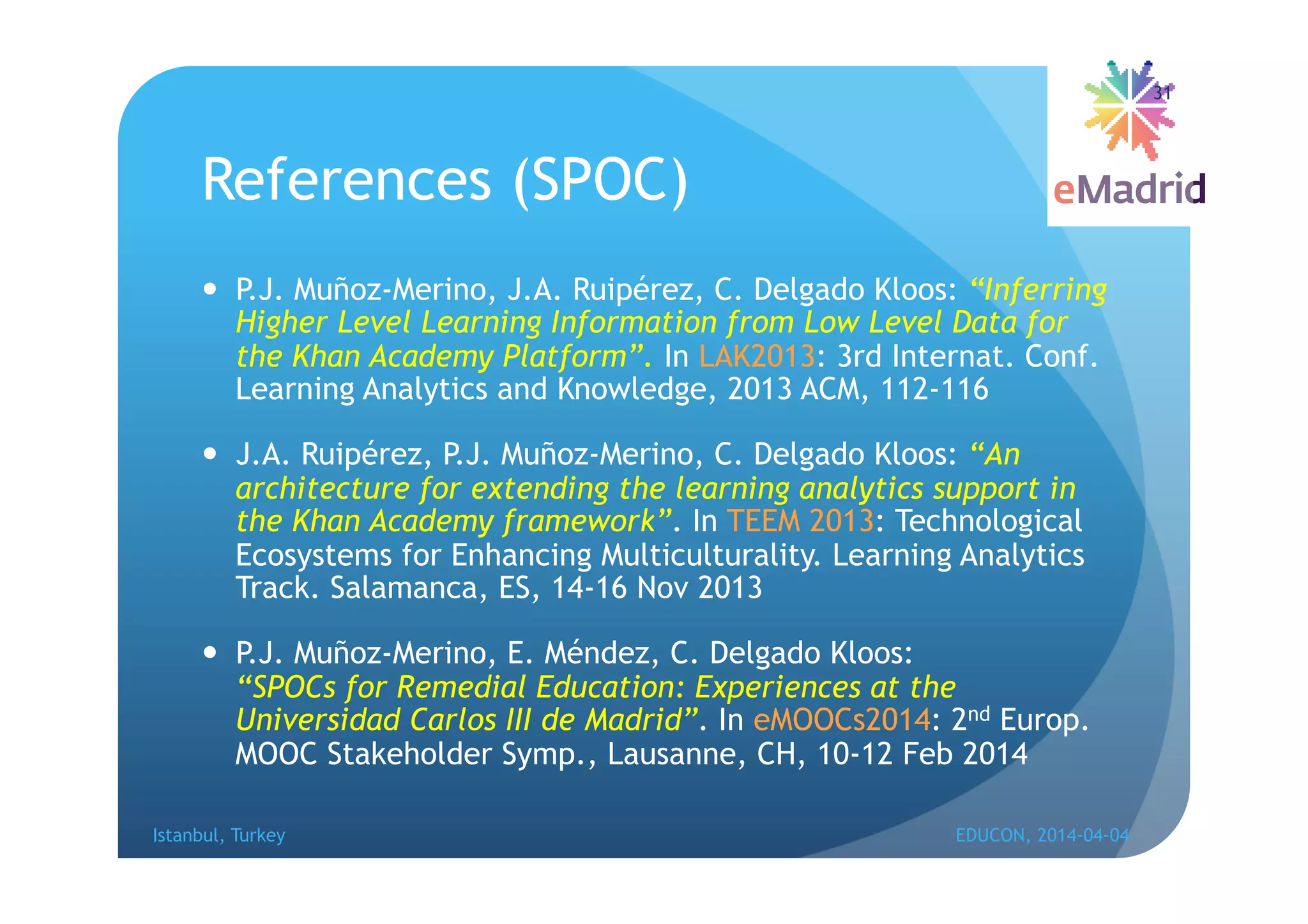 References (SPOC)
 oz-Merino, J.A. Ruipérez, C. Delgado Kloos:
“Inferring Higher Level Learning Information from Low Level
Data for the Khan Academy Platform”. In LAK2013: 3rd
Internat. Conf. Learning Analytics and Knowledge, 2013 ACM,
112-116
 J.A. Ruipérez, P.J. Muñoz-Merino, C. Delgado Kloos: “An
architecture for extending the learning analytics support in
the Khan Academy framework”. In TEEM 2013: Technological
Ecosystems for Enhancing Multiculturality. Learning Analytics
Track. Salamanca, ES, 14-16 Nov 2013
 oz-Merino, E. Méndez, C. Delgado Kloos:
“SPOCs for Remedial Education: Experiences at the
Universidad Carlos III de Madrid”. In eMOOCs2014: 2nd Europ.
MOOC Stakeholder Symp., Lausanne, CH, 10-12 Feb 2014
Istanbul, Turkey EDUCON, 2014-04-04
31
 