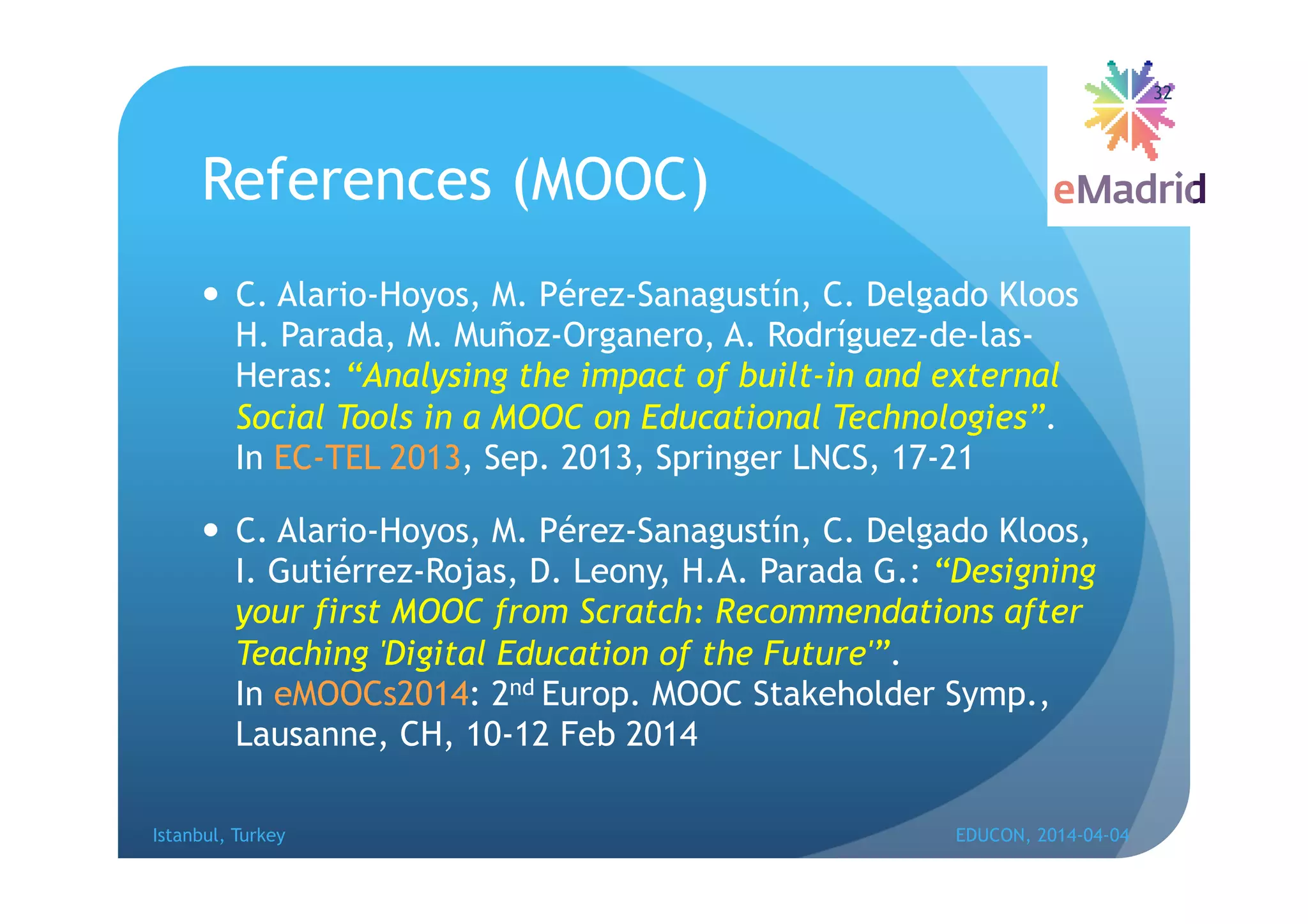 References (MOOC)
 C. Alario-Hoyos, M. Pérez-Sanagustín, C. Delgado Kloos
H. Parada, M. Muñoz-Organero, A. Rodríguez-de-las-
Heras: “Analysing the impact of built-in and external
Social Tools in a MOOC on Educational Technologies”.
In EC-TEL 2013, Sep. 2013, Springer LNCS, 17-21
 - -
rrez-Rojas, D. Leony, H.A. Parada G.: “Designing
your first MOOC from Scratch: Recommendations after
Teaching 'Digital Education of the Future'”.
In eMOOCs2014: 2nd Europ. MOOC Stakeholder Symp.,
Lausanne, CH, 10-12 Feb 2014
Istanbul, Turkey EDUCON, 2014-04-04
32
 