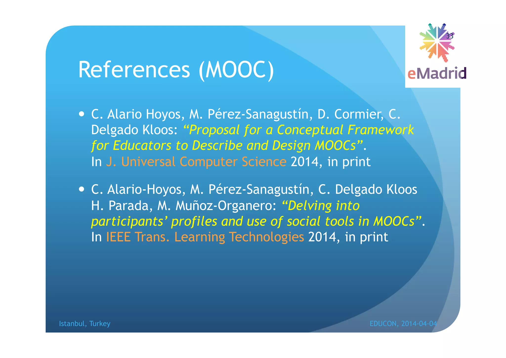 References (MOOC)
 C. Alario Hoyos, M. Pérez-Sanagustín, D. Cormier, C.
Delgado Kloos: “Proposal for a Conceptual Framework
for Educators to Describe and Design MOOCs”.
In J. Universal Computer Science 2014, in print
 C. Alario-Hoyos, M. Pérez-Sanagustín, C. Delgado Kloos
H. Parada, M. Muñoz-Organero: “Delving into
participants’ profiles and use of social tools in MOOCs”.
In IEEE Trans. Learning Technologies 2014, in print
Istanbul, Turkey EDUCON, 2014-04-04
33
 