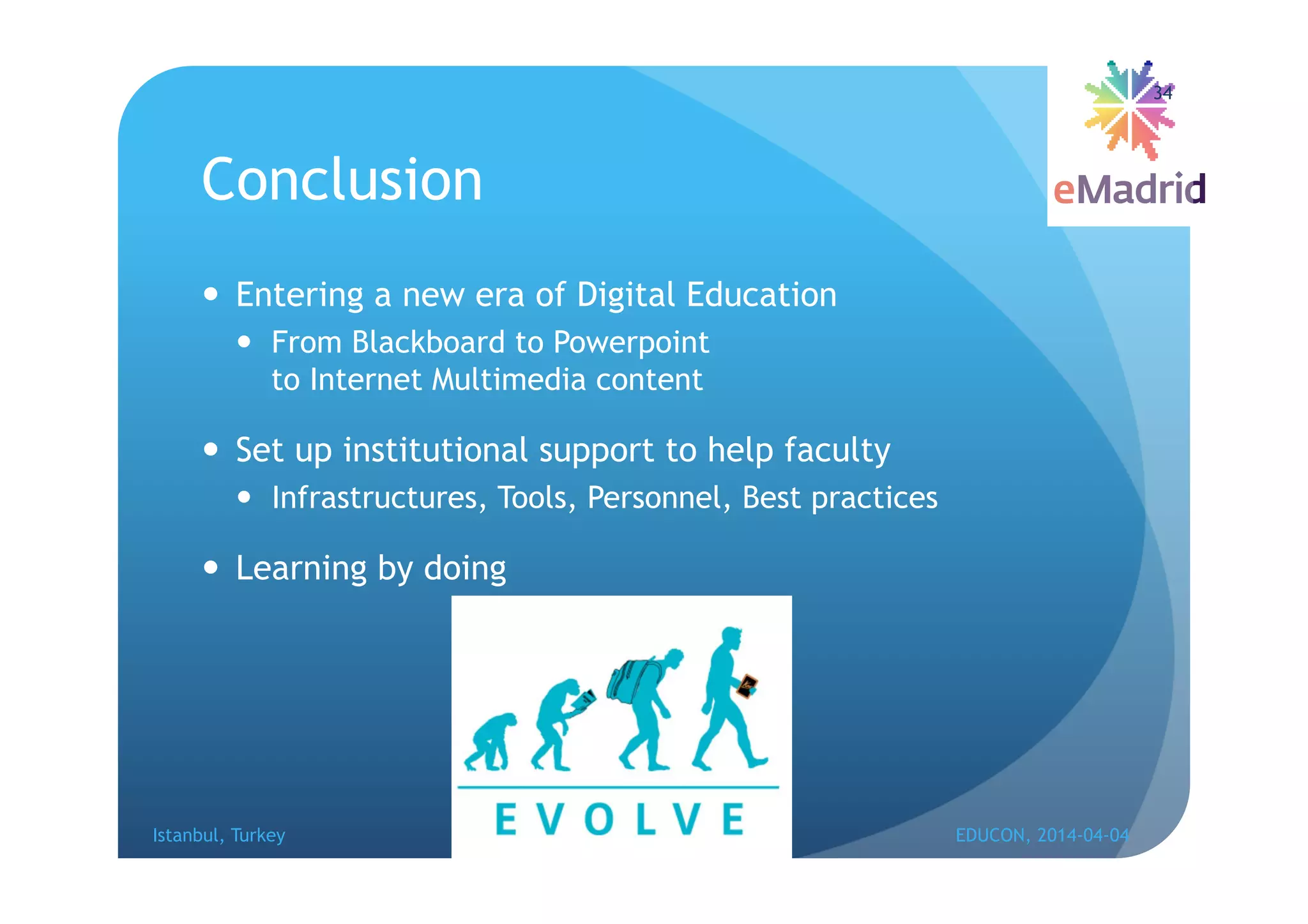 Conclusion
 Entering a new era of Digital Education
 From Blackboard to Powerpoint
to Internet Multimedia content
 Set up institutional support to help faculty
 Infrastructures, Tools, Personnel, Best practices
 Learning by doing
Istanbul, Turkey EDUCON, 2014-04-04
34
 