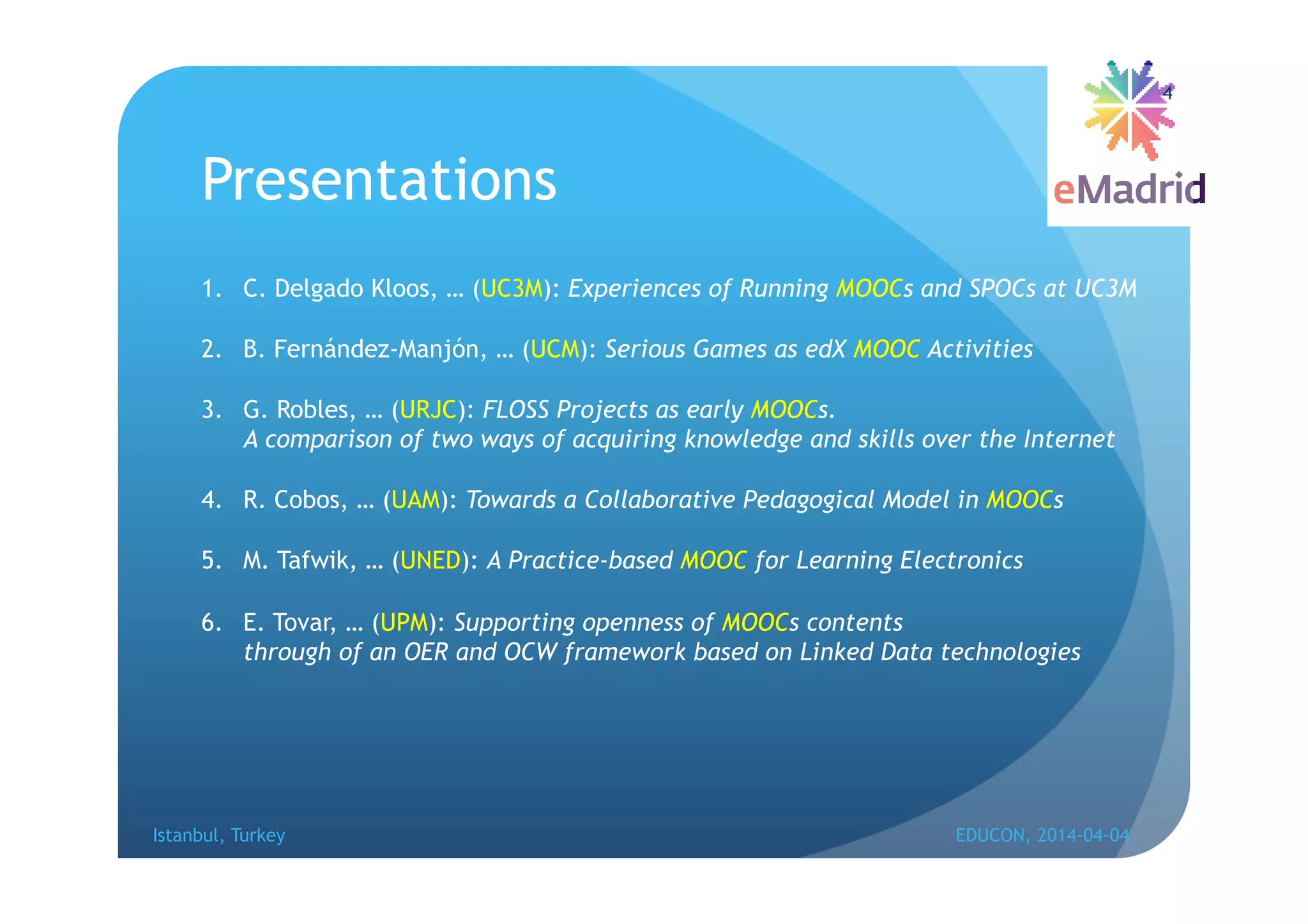Presentations
1. C. Delgado Kloos, … (UC3M): Experiences of Running MOOCs and SPOCs at UC3M
2. B. Fernández-Manjón, … (UCM): Serious Games as edX MOOC Activities
3. G. Robles, … (URJC): FLOSS Projects as early MOOCs.
A comparison of two ways of acquiring knowledge and skills over the Internet
4. R. Cobos, … (UAM): Towards a Collaborative Pedagogical Model in MOOCs
5. M. Tafwik, … (UNED): A Practice-based MOOC for Learning Electronics
6. E. Tovar, … (UPM): Supporting openness of MOOCs contents
through of an OER and OCW framework based on Linked Data technologies
Istanbul, Turkey EDUCON, 2014-04-04
4
 