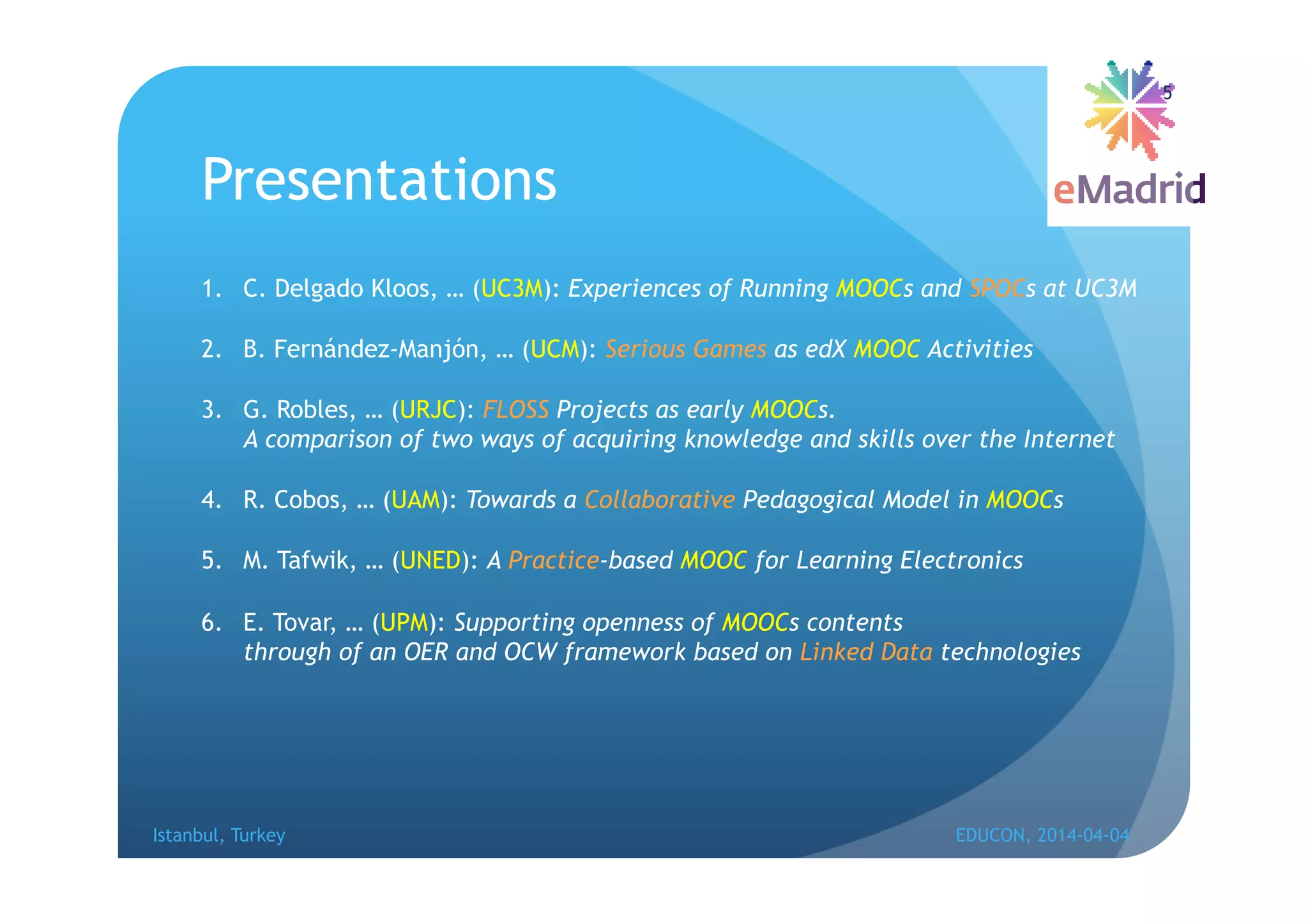 Presentations
1. C. Delgado Kloos, … (UC3M): Experiences of Running MOOCs and SPOCs at UC3M
2. B. Fernández-Manjón, … (UCM): Serious Games as edX MOOC Activities
3. G. Robles, … (URJC): FLOSS Projects as early MOOCs.
A comparison of two ways of acquiring knowledge and skills over the Internet
4. R. Cobos, … (UAM): Towards a Collaborative Pedagogical Model in MOOCs
5. M. Tafwik, … (UNED): A Practice-based MOOC for Learning Electronics
6. E. Tovar, … (UPM): Supporting openness of MOOCs contents
through of an OER and OCW framework based on Linked Data technologies
Istanbul, Turkey EDUCON, 2014-04-04
5
 