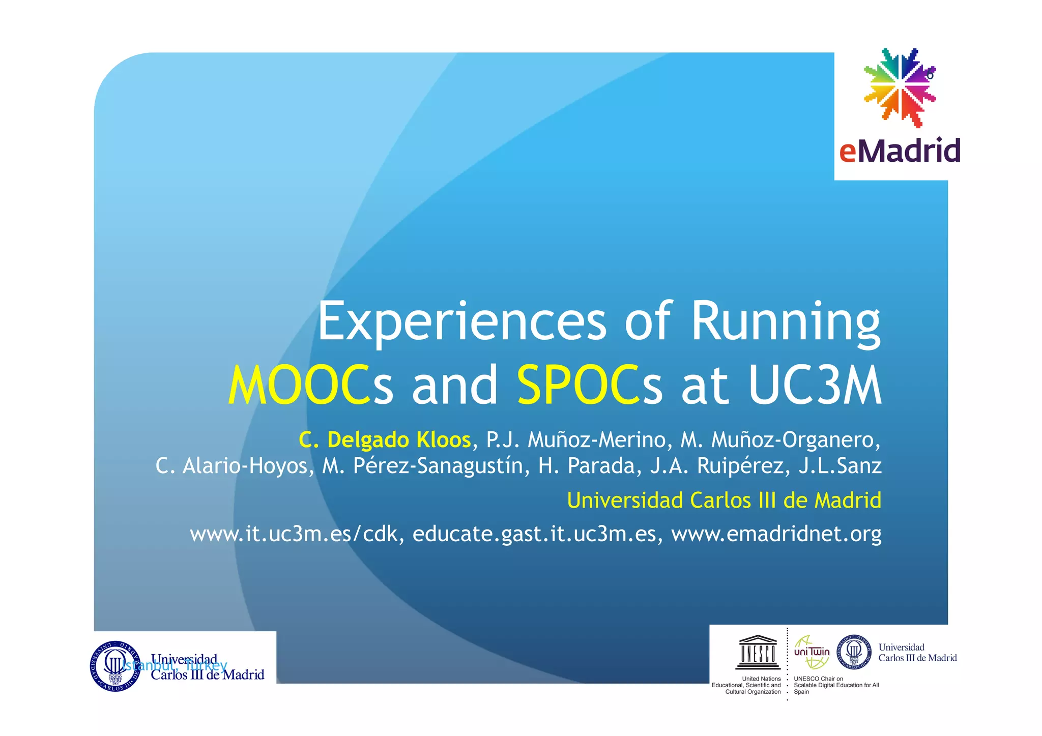 Experiences of Running
MOOCs and SPOCs at UC3M
C. Delgado Kloos - -
- - rez, J.L.Sanz
Universidad Carlos III de Madrid
www.it.uc3m.es/cdk, educate.gast.it.uc3m.es, www.emadridnet.org
Istanbul, Turkey EDUCON, 2014-04-04
6
UNESCO Chair on
Scalable Digital Education for All
Spain
United Nations
Educational,Scientificand
Cultural Organization
 