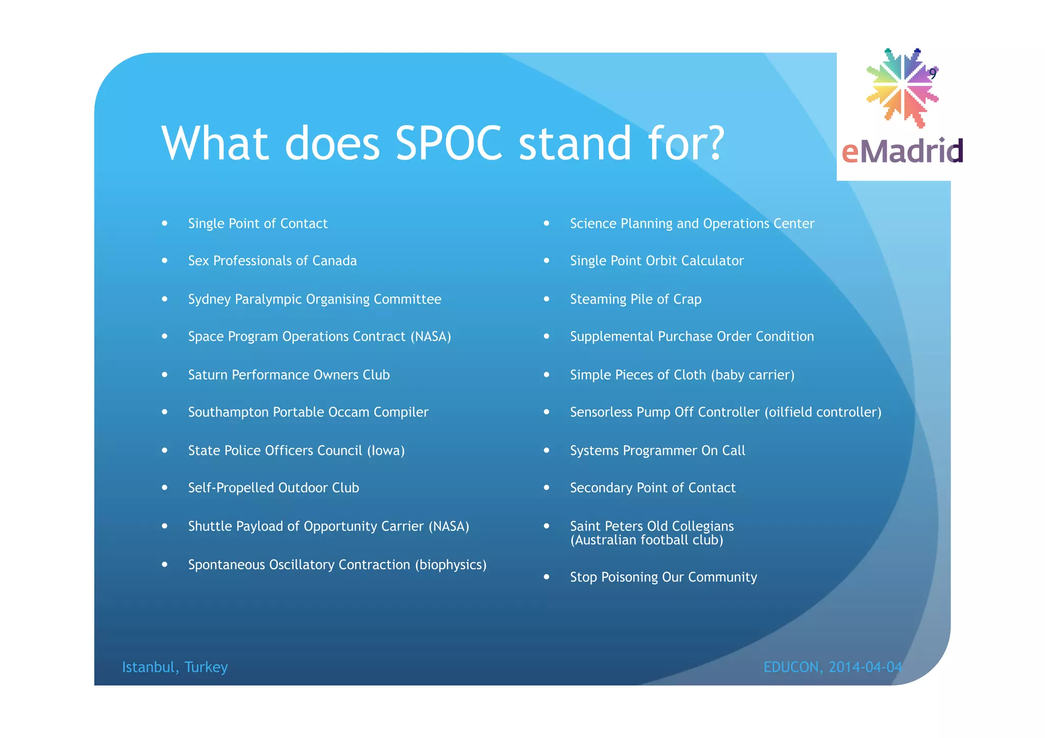 What does SPOC stand for?
 Single Point of Contact
 Sex Professionals of Canada
 Sydney Paralympic Organising Committee
 Space Program Operations Contract (NASA)
 Saturn Performance Owners Club
 Southampton Portable Occam Compiler
 State Police Officers Council (Iowa)
 Self-Propelled Outdoor Club
 Shuttle Payload of Opportunity Carrier (NASA)
 Spontaneous Oscillatory Contraction (biophysics)
 Science Planning and Operations Center
 Single Point Orbit Calculator
 Steaming Pile of Crap
 Supplemental Purchase Order Condition
 Simple Pieces of Cloth (baby carrier)
 Sensorless Pump Off Controller (oilfield controller)
 Systems Programmer On Call
 Secondary Point of Contact
 Saint Peters Old Collegians
(Australian football club)
 Stop Poisoning Our Community
Istanbul, Turkey EDUCON, 2014-04-04
9
 