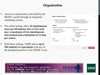 Organization
 Access to experiments is provided by the
MOOC’s portal through an integrated
scheduling system.
 The initial settings allow 16 simultaneous
users per 60 minutes slot and for each
user a maximum of two simultaneous
slots booked and a limitation of 14 slots
per course.
 With these settings, VISIR allows up to
384 students to experiment with any of
the designed practices of the MOOC every.
 