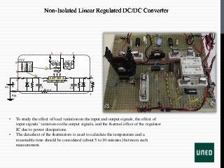 • To study the effect of load variation on the input and output signals, the effect of
input signals’variation on the output signals, and the thermal effect of the regulator
IC due to power dissipations.
• The datasheet of the thermistors is used to calculate the temperature and a
reasonable time should be considered (about 5 to 10 minutes) between each
measurement.
Rsh
VS
LM7805-B
LM7805-A
1
2
3
4
5 6 7
8
9
C1 C2
Rsh2
RL
Relay1
Relay2
+5V NTC 1,2 NTC 3
Non-Isolated Linear Regulated DC/DC Converter
 