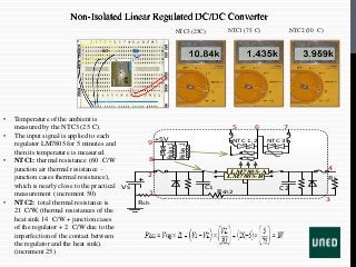 Non-Isolated Linear Regulated DC/DC Converter
• Temperature of the ambient is
measured by the NTC3 (25 C).
• The input signal is applied to each
regulator LM7805 for 5 minutes and
then its temperature is measured.
• NTC1: thermal resistance (60 C/W
junction air thermal resistance –
junction cases thermal resistance),
which is nearly close to the practical
measurement ( increment 50)
• NTC2: total thermal resistance is
21 C/W, (thermal resistances of the
heat sink 14 C/W + junction cases
of the regulator + 2 C/W due to the
imperfection of the contact between
the regulator and the heat sink).
(increment 25)
Rsh
VS
LM7805-B
LM7805-A
1
2
3
4
5 6 7
8
9
C1 C2
Rsh2
RL
Relay1
Relay2
+5V NTC 1,2 NTC 3
NTC3 (25C) NTC1 (75 C) NTC2 (50 C)
 