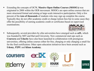  Extending the concepts of OCW, Massive Open Online Courses (MOOCs) was
originated in 2008 within the OER movement. MOOCs are open online courses that are
more structured formal and aiming at large-scale interactive participation. Only a few
percent of the tens of thousands of students who may sign up complete the course.
Typically they do not offer academic credit or charge tuition fees but in some cases they
offer the possibility of earning academic credit or certificates based on supervised
examinations.
 Subsequently, several providers by elite universities have emerged such as edX, which
was founded by MIT and Harvard University. New commercial start-ups such as
Coursera and Udacity have also been launched in collaboration with prestigious
universities, offering online courses either for free, charging or only charging a small fee
for the final certification. Other open education initiatives have been around such as
Udemy, P2PU and Khan Academy.
 