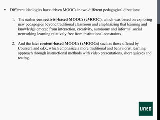  Different ideologies have driven MOOCs in two different pedagogical directions:
1. The earlier connectivist-based MOOCs (cMOOC), which was based on exploring
new pedagogies beyond traditional classroom and emphasizing that learning and
knowledge emerge from interaction, creativity, autonomy and informal social
networking learning relatively free from institutional constraints.
2. And the later content-based MOOCs (xMOOCs) such as those offered by
Coursera and edX, which emphasize a more traditional and behaviorist learning
approach through instructional methods with video presentations, short quizzes and
testing.
 