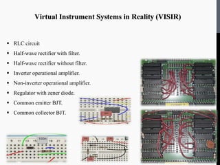 Virtual Instrument Systems in Reality (VISIR)
 RLC circuit
 Half-wave rectifier with filter.
 Half-wave rectifier without filter.
 Inverter operational amplifier.
 Non-inverter operational amplifier.
 Regulator with zener diode.
 Common emitter BJT.
 Common collector BJT.
 