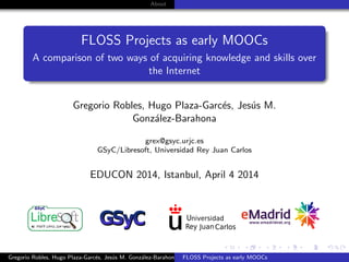 About
FLOSS Projects as early MOOCs
A comparison of two ways of acquiring knowledge and skills over
the Internet
Gregorio Robles, Hugo Plaza-Garc´es, Jes´us M.
Gonz´alez-Barahona
grex@gsyc.urjc.es
GSyC/Libresoft, Universidad Rey Juan Carlos
EDUCON 2014, Istanbul, April 4 2014
Gregorio Robles, Hugo Plaza-Garc´es, Jes´us M. Gonz´alez-Barahona FLOSS Projects as early MOOCs
 
