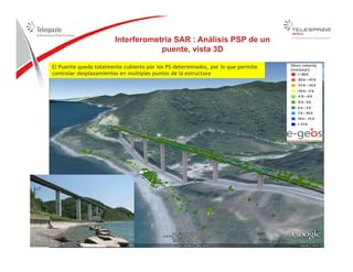 Interferometría SAR : Análisis PSP de un
puente vista 3D
El Puente queda totalmente cubierto por los PS determinados, por lo que permite
controlar desplazamientos en múltiples puntos de la estructura
puente, vista 3D
RailwayRailway
2626
 