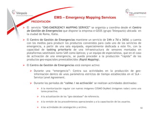 PRESENTACIÓN
EMS – Emergency Mapping Services
PRESENTACIÓN
 El servicio “EMS-EMERGENCY MAPPING SERVICE” se organiza y coordina desde el Centro
de Gestión de Emergencias que dispone la empresa e-GEOS (grupo Telespazio) ubicada en
la ciudad de Roma, Italia.
 El Centro de Gestión de Emergencias mantiene un servicio de 24h x 7d x 365d, y cuenta
con los medios para producir los productos convenidos para cada uno de los servicios de
emergencia, a partir de una sala equipada, especialmente dedicada a este fin, con la
capacidad de tasking prioritario de una infraestructura de sensores montados en
plataformas satelitales tanto SAR como ópticos; n eq ipo de especialistas q e en el casoplataformas satelitales tanto SAR como ópticos; y un equipo de especialistas, que en el caso
de activación de una emergencia, se pueda proceder a la producción “rápida” de los
productos geo-espaciales preestablecidos (Rapid Mapping).
 El Centro de Gestión de Emergencias está siempre activo:
 Durante una “emergencia”: Centra sus actividades en la producción de geo-
información dentro de unos parámetros estrictos de tiempo establecidos en el SLA -
Service Level Agreement.
 Durante los periodos de “calma / no activación" se realizan actividades destinadas: Durante los periodos de “calma / no activación se realizan actividades destinadas:
 A la monitorización regular con nuevas imágenes COSMO-SkyMed (imágenes radar) como una
tarea proactiva.
 A la actualización de los “geo-database” de referencia.
6262
 A la revisión de los procedimientos operacionales y a la capacitación de los usuarios.
 A las actividades de catalogación y archivo.
 
