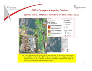EMS – Emergency Mapping Services
Ejemplo EMS : EMSR004 Terremoto en Italia (Mayo, 2012)
San Felice sul Panaro fue severamente afectado por el terremoto. Coberturas
de satélite (resolución 0,5 m.) combinadas con imágenes aéreas
7171
(resolución 0,05 m.) revelan las zonas afectadas. Ejemplo de Mapa de
Activos afectados (Damage Assessment Map)
 