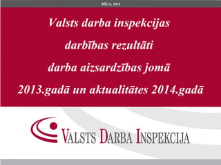 Valsts darba inspekcijas
darbības rezultāti
darba aizsardzības jomā
2013.gadā un aktualitātes 2014.gadā
RĪGA, 2014
 