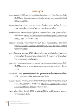 102 วิทยาศาสตร์ เทคโนโลยี
และนวัตกรรม เพื่อการพัฒนาอย่างยั่งยืน
บรรณานุกรม
กรมควบคุมมลพิษ.“PCDandUNSustainableDevelopment”2556.[ระบบออนไลน์].
เข้าถึงได้จาก http://www.pcd.go.th/info_serv/en_pol_sustainable.html
(20 ธันวาคม 2556).
กรมควบคุมมลพิษ. 2556. รายงานสถานการณ์มลพิษของประเทศไทย ปี 2555,
กรมควบคุมมลพิษ, กระทรวงทรัพยากรธรรมชาติและสิ่งแวดล้อม.
คณะสังคมศาสตร์ มหาวิทยาลัยราชภัฏเชียงราย. “ประชาคมโลก” 2556. [ระบบออนไลน์].
เข้าถึงได้จาก http://www.baanjomyut.com/library/global_community/
index_2.html (20 ธันวาคม 2556).
เฉลิมเกียรติ แก้วหอม. “หลักการพัฒนาที่ยั่งยืน” 2555. [ระบบออนไลน์]. เข้าถึงได้จาก
http://sukanrat.blogspot.com/2012/09/sustainable-development.html
(20 ธันวาคม 2556).
ชาตรี ศรีไพพรรณ และคณะ. 2542. นโยบายนวัตกรรมทางเทคโนโลยีของประเทศไทย,
สำนักงานพัฒนาวิทยาศาสตร์และเทคโนโลยีแห่งชาติ, กรุงเทพฯ : สำนักงานพัฒนา
วิทยาศาสตร์และเทคโนโลยีแห่งชาติ.
ธนาคารโลก.“WorldDevelopmentIndicators”(WDIdatabase).2555.[ระบบออนไลน์].
เข้าถึงได้จาก http://databank.worldbank.org/data/home.aspx (12 มีนาคม
2555).
ประเวศ วะสี. 2555. ยุทธศาสตร์ชุมชนท้องถิ่น ยุทธศาสตร์ชาติเพื่อการพัฒนาอย่างยั่งยืน.
ครั้งที่ 1. กรุงเทพฯ : บริษัท เครล คอมพิวเตอร์ จำกัด.
พนมไพร ไชยยงค์. “การพัฒนาทางด้านวิทยาศาสตร์เพื่อการพัฒนาประเทศอย่างยั่งยืน”
2556. [ระบบออนไลน์]. เข้าถึงได้จาก http://www.ipesp.ac.th/learning/
panomprai/html/n3-4.html (18 ธันวาคม 2556).
พระธรรมปิฏก (ป.อ. ปยุตโต). 2539. การพัฒนาที่ยั่งยืน. มูลนิธิพุทธธรรม.กรุงเทพฯ:
บริษัท สหธรรมิก จำกัด.
 