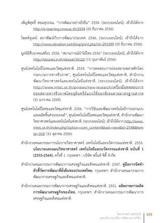 103วิทยาศาสตร์ เทคโนโลยี
และนวัตกรรม เพื่อการพัฒนาอย่างยั่งยืน
เพ็ญพิสุทธิ์ หอมสุวรรณ. “การพัฒนาอย่างยั่งยืน” 2554. [ระบบออนไลน์]. เข้าถึงได้จาก
http://e-learning.crma.ac.th/2554 (20 ธันวาคม 2556).
โพสต์ทูเดย์. สภาพัฒน์กับการพัฒนาประเทศ. 2546. [ระบบออนไลน์]. เข้าถึงได้จาก
http://www.oknation.net/blog/print.php?id=291099 (20 ธันวาคม 2556).
มูลนิธิสืบนาคะเสถียร. 2556. “สถานการณ์ป่าไม้ไทย 2556” [ระบบออนไลน์]. เข้าถึงได้จาก
http://ebooks.in.th/ebook/16122 (15 กุมภาพันธ์ 2556).
ศูนย์เทคโนโลยีโลหะและวัสดุแห่งชาติ. 2554. “การทดสอบการย่อยสลายพลาสติกโดย
กระบวนการทางชีวภาพ”, ศูนย์เทคโนโลยีโลหะและวัสดุแห่งชาติ, สำนักงาน
พัฒนาวิทยาศาสตร์และเทคโนโลยีแห่งชาติ. [ระบบออนไลน์]. เข้าถึงได้จาก
http://www.mtec.or.th/prnews/new-research/เครื่องมือทดสอบการ
ย่อยสลายทางชีวภาพโดยจุลินทรีย์แบบใช้ออกซิเจนตามมาตรฐานสากล
(31 มกราคม 2554).
ศูนย์เทคโนโลยีโลหะและวัสดุแห่งชาติ. 2556. “การวิจัยและพัฒนาเทคโนโลยีการออกแบบ
และผลิตชิ้นส่วนรถยนต์”, ศูนย์เทคโนโลยีโลหะและวัสดุแห่งชาติ, สำนักงานพัฒนา
วิทยาศาสตร์และเทคโนโลยีแห่งชาติ. [ระบบออนไลน์]. เข้าถึงได้จาก http://www.
mtec.or.th/index.php?option=com_content&task=view&id=2148&Item
id=163/ (31 ตุลาคม 2556)
สำนักงานคณะกรรมการนโยบายวิทยาศาสตร์ เทคโนโลยีและนวัตกรรมแห่งชาติ. 2555.
นโยบายและแผนวิทยาศาสตร์ เทคโนโลยีและนวัตกรรมแห่งชาติ ฉบับที่ 1
(2555-2564). ครั้งที่ 1. กรุงเทพฯ : บริษัท พริ้นท์ ซิตี้ จำกัด.
สำนักงานคณะกรรมการพัฒนาการเศรษฐกิจและสังคมแห่งชาติ. 2547. คู่มือการจัดทำ
ตัวชี้วัดการพัฒนาที่ยั่งยืนของประเทศไทย. กรุงเทพฯ: สำนักงานคณะกรรมการ
พัฒนาการเศรษฐกิจและสังคมแห่งชาติ.
สำนักงานคณะกรรมการพัฒนาการเศรษฐกิจและสังคมแห่งชาติ. 2551. ผลิตภาพการผลิต
การพัฒนาเศรษฐกิจของไทย. กรุงเทพฯ: สำนักงานคณะกรรมการพัฒนาการ
เศรษฐกิจและสังคมแห่งชาติ.
 