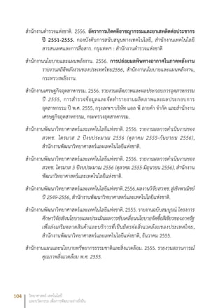 104 วิทยาศาสตร์ เทคโนโลยี
และนวัตกรรม เพื่อการพัฒนาอย่างยั่งยืน
สำนักงานตำรวจแห่งชาติ. 2556. อัตราการเกิดคดีอาชญากรรมและยาเสพติดต่อประชากร
ปี 2551-2555. กองบังคับการสนับสนุนทางเทคโนโลยี, สำนักงานเทคโนโลยี
สารสนเทศและการสื่อสาร. กรุงเทพฯ : สำนักงานตำรวจแห่งชาติ
สำนักงานนโยบายและแผนพลังงาน. 2556. การปล่อยมลพิษทางอากาศในภาคพลังงาน
รายงานสถิติพลังงานของประเทศไทย2556, สำนักงานนโยบายและแผนพลังงาน,
กระทรวงพลังงาน.
สำนักงานเศรษฐกิจอุตสาหกรรม. 2556. รายงานผลิตภาพและผลประกอบการอุตสาหกรรม
ปี 2555, การสำรวจข้อมูลและจัดทำรายงานผลิตภาพและผลประกอบการ
อุตสาหกรรม ปี พ.ศ. 2555, กรุงเทพฯ:บริษัท แอล พี ลายคำ จำกัด และสำนักงาน
เศรษฐกิจอุตสาหกรรม, กระทรวงอุตสาหกรรม.
สำนักงานพัฒนาวิทยาศาสตร์และเทคโนโลยีแห่งชาติ. 2556. รายงานผลการดำเนินงานของ
สวทช. ไตรมาส 2 ปีงบประมาณ 2556 (ตุลาคม 2555-กันยายน 2556),
สำนักงานพัฒนาวิทยาศาสตร์และเทคโนโลยีแห่งชาติ.
สำนักงานพัฒนาวิทยาศาสตร์และเทคโนโลยีแห่งชาติ. 2556. รายงานผลการดำเนินงานของ
สวทช. ไตรมาส 3 ปีงบประมาณ 2556 (ตุลาคม 2555-มิถุนายน 2556), สำนักงาน
พัฒนาวิทยาศาสตร์และเทคโนโลยีแห่งชาติ.
สำนักงานพัฒนาวิทยาศาสตร์และเทคโนโลยีแห่งชาติ.2556.ผลงานวิจัยสวทช.สู่เชิงพาณิชย์
ปี 2549-2556, สำนักงานพัฒนาวิทยาศาสตร์และเทคโนโลยีแห่งชาติ.
สำนักงานพัฒนาวิทยาศาสตร์และเทคโนโลยีแห่งชาติ. 2555. รายงานฉบับสมบูรณ์ โครงการ
ศึกษาวิจัยเชิงนโยบายและประเมินผลการขับเคลื่อนนโยบายจัดซื้อสีเขียวของภาครัฐ
เพื่อส่งเสริมตลาดสินค้าและบริการที่เป็นมิตรต่อสิ่งแวดล้อมของประเทศไทย,
สำนักงานพัฒนาวิทยาศาสตร์และเทคโนโลยีแห่งชาติ, ธันวาคม 2555.
สำนักงานแผนและนโยบายทรัพยากรธรรมชาติและสิ่งแวดล้อม. 2555. รายงานสถานการณ์
คุณภาพสิ่งแวดล้อม พ.ศ. 2555.
 