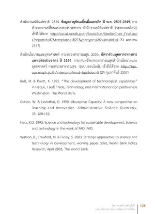 105วิทยาศาสตร์ เทคโนโลยี
และนวัตกรรม เพื่อการพัฒนาอย่างยั่งยืน
สำนักงานสถิติแห่งชาติ. 2554. ข้อมูลอายุขัยเฉลี่ยเมื่อแรกเกิด ปี พ.ศ. 2507-2549, การ
สำรวจการเปลี่ยนแปลงของประชากร สำนักงานสถิติแห่งชาติ. [ระบบออนไลน์].
เข้าถึงได้จาก http://social.nesdb.go.th/SocialStat/StatBarChart_Final.asp
x?reportid=87&template=1R2C&yeartype=M&subcatid=4 (31 มกราคม
2557)
สำนักนโยบายและยุทธศาสตร์ กระทรวงสาธารณสุข. 2556. อัตราส่วนบุคลากรทางการ
แพทย์ต่อประชากร ปี 2554, รายงานทรัพยากรสาธารณสุขสำนักนโยบายและ
ยุทธศาสตร์ กระทรวงสาธารณสุข. [ระบบออนไลน์]. เข้าถึงได้จาก http://bps.
ops.moph.go.th/index.php?mod=bps&doc=5 (24 กุมภาพันธ์ 2557)
Bell, M. & Pavitt, K. 1995. “The development of technological capabilities”
in Haque, I. (ed) Trade, Technology, and International Competitiveness
Washington: The World Bank.
Cohen, W. & Levinthal, D. 1990. Absorptive Capacity: A new perspective on
learning and innovation. Administrative Science Quarterly,
35: 128-152.
Herz, K.O. 1993. Science and technology for sustainable development, Science
and technology in the work of FAO, FAO.
Watson, R., Crawford, M. & Farley, S. 2003. Strategic approaches to science and
technology in development, working paper 3026, World Bank Policy
Research, April 2003, The world Bank.
 