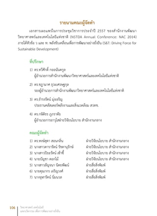 106 วิทยาศาสตร์ เทคโนโลยี
และนวัตกรรม เพื่อการพัฒนาอย่างยั่งยืน
รายนามคณะผู้จัดทำ
เอกสารเผยแพร่ในการประชุมวิชาการประจำปี 2557 ของสำนักงานพัฒนา
วิทยาศาสตร์และเทคโนโลยีแห่งชาติ (NSTDA Annual Conference: NAC 2014)
ภายใต้หัวข้อ ว และ ท: พลังขับเคลื่อนเพื่อการพัฒนาอย่างยั่งยืน (S&T: Driving Force for
Sustainable Development)
ที่ปรึกษา
1)	 ดร.ทวีศักดิ์ กออนันตกูล
ผู้อำนวยการสำนักงานพัฒนาวิทยาศาสตร์และเทคโนโลยีแห่งชาติ
2)	 ดร.ชฎามาศ ธุวะเศรษฐกุล
รองผู้อำนวยการสำนักงานพัฒนาวิทยาศาสตร์และเทคโนโลยีแห่งชาติ
3) 	ดร.ธำรงรัตน์ มุ่งเจริญ
ประธานคลัสเตอร์พลังงานและสิ่งแวดล้อม สวทช.
4)	 ดร.กษิติธร ภูภราดัย
ผู้อำนวยการอาวุโสฝ่ายวิจัยนโยบาย สำนักงานกลาง
คณะผู้จัดทำ
1)	 ดร.หงษ์สุดา สอนกลิ่น			 ฝ่ายวิจัยนโยบาย สำนักงานกลาง
2)	 นางสาวดารารัตน์ รัชดานุรักษ์		 ฝ่ายวิจัยนโยบาย สำนักงานกลาง
3)	 นางสาวปิยะรัตน์ เซ้าซี้		 ฝ่ายวิจัยนโยบาย สำนักงานกลาง
4)	 นายบัญชา ดอกไม้			 ฝ่ายวิจัยนโยบาย สำนักงานกลาง
5)	 นางสาวลัญจนา นิตยพัฒน์		 ฝ่ายสื่อสิ่งพิมพ์
6)	 นายคุณากร เจริญวงศ์			 ฝ่ายสื่อสิ่งพิมพ์
7)	 นางจุฬารัตน์ นิ่มนวล			 ฝ่ายสื่อสิ่งพิมพ์
 