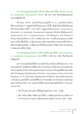 13วิทยาศาสตร์ เทคโนโลยี
และนวัตกรรม เพื่อการพัฒนาอย่างยั่งยืน
3) การประชุมสุดยอดของโลกว่าด้วยการพัฒนาอย่างยั่งยืน (World Summit
on Sustainable Development: WSSD) เมื่อ พ.ศ. 2545 ที่นครโจฮันเนสเบอร์ก
สาธารณรัฐอัฟริกาใต้
ที่ประชุม WSSD เน้นผลักดันแผนปฏิบัติการ 21 และข้อตกลงอื่นๆ
ให้สามารถดำเนินการ ไปสู่ผลสำเร็จที่เป็นรูปธรรมมากยิ่งขึ้น ซึ่งผู้นำทั่วโลกได้เห็นพ้องและ
ให้การรับรองพันธกรณีทั้ง 2 ฉบับ ได้แก่ ปฏิญญาโจฮันเนสเบอร์ก (Johannesburg
Declaration on Sustainable Development) และแผนการดำเนินงานโจฮันเนสเบอร์ก
(Johannesburg Plan of Implementation: JPOI) ซึ่งแผนงาน JPOI มีกรอบการ
ดำเนินงานในประเด็นต่างๆ อาทิ การขจัดความยากจน การเปลี่ยนแปลงรูปแบบการผลิต
และการบริโภคที่ไม่ยั่งยืน การคุ้มครองและการจัดการฐานทรัพยากรธรรมชาติสำหรับการ
พัฒนาเศรษฐกิจและสังคม การพัฒนาอย่างยั่งยืนในกระแสโลกาภิวัฒน์ สุขภาพอนามัยและ
การพัฒนาอย่างยั่งยืน เป็นต้น
4)การประชุมคณะกรรมาธิการว่าด้วยการพัฒนาอย่างยั่งยืน (UN Commission
on Sustainable Development: CSD) ครั้งที่ 11 เมื่อ พ.ศ. 2546 ที่นครนิวยอร์ค
สหรัฐอเมริกา
ผลการประชุมได้เน้นให้มีความร่วมมือกันในระดับโลกเพื่อให้แผนงาน JPOI
ประสบผลสำเร็จ โดยมีเป้าหมายให้มีการทำงานร่วมกันอย่างจริงจังระหว่างประเทศสมาชิก
หน่วยงานสหประชาชาติ องค์การและสถาบันระหว่างประเทศ ที่ประชุมได้ให้การรับรองข้อ
มติการกำหนดแผนการดำเนินงานของ CSD (Multi - Year Program of Work of the CSD)
ในระยะเวลา 14 ปี (2547-2560) โดยแต่ละรอบการดำเนินงาน ปีแรกจะเป็นการทบทวน
การดำเนินงาน และในปีที่ 2 จะเป็นปีที่พิจารณากำหนดนโยบายการดำเนินงาน โดยกำหนด
แผนการดำเนินงานของ CSD แต่ละรอบให้มีสาระครอบคลุมกลุ่มหัวข้อหลัก (Thematic
Cluster) เช่น
เรื่อง น้ำ สุขอนามัย และการตั้งถิ่นฐานมนุษย์ (พ.ศ. 2547 - 2548)•	
เรื่อง พลังงานเพื่อการพัฒนาอย่างยั่งยืน การพัฒนาอุตสาหกรรม มลพิษ ทาง•	
อากาศ/บรรยากาศ และการเปลี่ยนแปลงสภาพภูมิอากาศ (พ.ศ. 2549 - 2550)
 