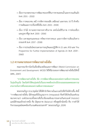 14 วิทยาศาสตร์ เทคโนโลยี
และนวัตกรรม เพื่อการพัฒนาอย่างยั่งยืน
เรื่องการเกษตรกรรมการพัฒนาชนบทที่ดินการขาดแคลนน้ำและความแห้งแล้ง•	
(พ.ศ. 2551 - 2552)
เรื่อง การคมนาคม เคมี การจัดการของเสีย เหมืองแร่ และกรอบ 10 ปี สำหรับ•	
การผลิตและการบริโภคที่ยั่งยืน (พ.ศ. 2553 - 2554)
เรื่อง ป่าไม้ ความหลากหลายทางชีวภาพ เทคโนโลยีชีวภาพ การท่องเที่ยว•	
และภูเขา/ที่สูง (พ.ศ. 2555 - 2556)
เรื่อง มหาสมุทรและทะเล ทรัพยากรทางทะเล และการจัดการเตือนภัยทาง•	
ธรรมชาติ (พ.ศ. 2557 - 2558)
เรื่อง การประเมินโดยรวมตามการอนุวัตแผนปฏิบัติการ 21 และ JPOI และ The•	
Programme for Further Implementation of Agenda 21 (พ.ศ. 2559 -
2560)
1.2 ความหมายของการพัฒนาอย่างยั่งยืน
คณะกรรมาธิการโลกในเรื่องสิ่งแวดล้อมและการพัฒนา (World Commission on
Environment and Development: WCED) ได้ให้นิยามของการพัฒนาอย่างยั่งยืนไว้ดังนี้
(สศช., 2547)
“การพัฒนาอย่างยั่งยืน คือ การพัฒนาที่สนองตอบต่อความต้องการของคน
ในรุ่นปัจจุบัน โดยไม่ทำให้คนรุ่นต่อไปในอนาคตต้องประนีประนอมยอมลดทอนความ
สามารถในการที่จะตอบสนองความต้องการของตนเอง”
พระธรรมปิฎก (ป.อ.ปยุตโต) ได้ให้คำจำกัดความในแบบฉบับที่เข้าใจได้ง่ายขึ้น ดังนี้
“การพัฒนาอย่างยั่งยืน มีลักษณะที่เป็นบูรณาการ (Integrated) คือทำให้เกิดเป็นองค์รวม
หมายความว่า องค์ประกอบทั้งหลายที่เกี่ยวข้องจะต้องมาประสานกันครบองค์ (Holistic)
และมีลักษณะอีกอย่างหนึ่ง คือ มีดุลยภาพ (Balance) หรือพูดอีกนัยหนึ่ง คือ การทำให้
กิจกรรมมนุษย์สอดคล้องกับเกณฑ์ของธรรมชาติ” (พระธรรมปิฎก, 2539)
 