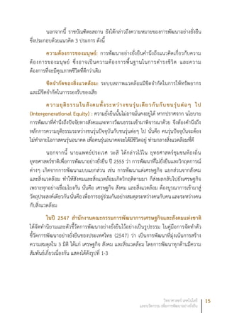 15วิทยาศาสตร์ เทคโนโลยี
และนวัตกรรม เพื่อการพัฒนาอย่างยั่งยืน
นอกจากนี้ ราชบัณฑิตยสถาน ยังได้กล่าวถึงความหมายของการพัฒนาอย่างยั่งยืน
ซึ่งประกอบด้วยแนวคิด 3 ประการ ดังนี้
ความต้องการของมนุษย์: การพัฒนาอย่างยั่งยืนคำนึงถึงแนวคิดเกี่ยวกับความ
ต้องการของมนุษย์ ซึ่งอาจเป็นความต้องการพื้นฐานในการดำรงชีวิต และความ
ต้องการที่จะมีคุณภาพชีวิตที่ดีกว่าเดิม
ขีดจำกัดของสิ่งแวดล้อม: ระบบสภาพแวดล้อมมีขีดจำกัดในการให้ทรัพยากร
และมีขีดจำกัดในการรองรับของเสีย
ความยุติธรรมในสังคมทั้งระหว่างชนรุ่นเดียวกันกับชนรุ่นต่อๆ ไป
(Intergenerational Equity) : ความยั่งยืนนั้นไม่อาจมั่นคงอยู่ได้ หากปราศจาก นโยบาย
การพัฒนาที่คำนึงถึงปัจจัยทางสังคมและทางวัฒนธรรมเข้ามาพิจารณาด้วย จึงต้องคำนึงถึง
หลักการความยุติธรรมระหว่างชนรุ่นปัจจุบันกับชนรุ่นต่อๆ ไป นั่นคือ คนรุ่นปัจจุบันจะต้อง
ไม่ทำลายโอกาสคนรุ่นอนาคต เพื่อคนรุ่นอนาคตจะได้มีชีวิตอยู่ ท่ามกลางสิ่งแวดล้อมที่ดี
นอกจากนี้ นายแพทย์ประเวศ วะสี ได้กล่าวไว้ใน ยุทธศาสตร์ชุมชนท้องถิ่น
ยุทธศาสตร์ชาติเพื่อการพัฒนาอย่างยั่งยืน ปี 2555 ว่า การพัฒนาที่ไม่ยั่งยืนและวิกฤตการณ์
ต่างๆ เกิดจากการพัฒนาแบบแยกส่วน เช่น การพัฒนาแต่เศรษฐกิจ แยกส่วนจากสังคม
และสิ่งแวดล้อม ทำให้สังคมและสิ่งแวดล้อมเกิดวิกฤติตามมา ก็ส่งผลกลับไปยังเศรษฐกิจ
เพราะทุกอย่างเชื่อมโยงกัน นั่นคือ เศรษฐกิจ สังคม และสิ่งแวดล้อม ต้องบูรณาการเข้ามาสู่
วัตถุประสงค์เดียวกันนั่นคือเพื่อการอยู่ร่วมกันอย่างสมดุลระหว่างคนกับคนและระหว่างคน
กับสิ่งแวดล้อม
ในปี 2547 สำนักงานคณะกรรมการพัฒนาการเศรษฐกิจและสังคมแห่งชาติ
ได้จัดทำนิยามและตัวชี้วัดการพัฒนาอย่างยั่งยืนไว้อย่างเป็นรูปธรรม ในคู่มือการจัดทำตัว
ชี้วัดการพัฒนาอย่างยั่งยืนของประเทศไทย (2547) ว่า เป็นการพัฒนาที่มุ่งเน้นการสร้าง
ความสมดุลใน 3 มิติ ได้แก่ เศรษฐกิจ สังคม และสิ่งแวดล้อม โดยการพัฒนาทุกด้านมีความ
สัมพันธ์เกี่ยวเนื่องกัน แสดงได้ดังรูปที่ 1-3
 