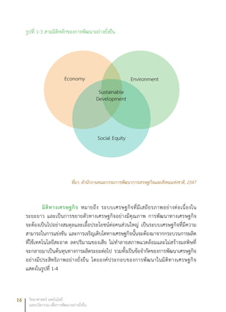16 วิทยาศาสตร์ เทคโนโลยี
และนวัตกรรม เพื่อการพัฒนาอย่างยั่งยืน
รูปที่ 1-3 สามมิติหลักของการพัฒนาอย่างยั่งยืน
ที่มา: สำนักงานคณะกรรมการพัฒนาการเศรษฐกิจและสังคมแห่งชาติ, 2547
มิติทางเศรษฐกิจ หมายถึง ระบบเศรษฐกิจที่มีเสถียรภาพอย่างต่อเนื่องใน
ระยะยาว และเป็นการขยายตัวทางเศรษฐกิจอย่างมีคุณภาพ การพัฒนาทางเศรษฐกิจ
จะต้องเป็นไปอย่างสมดุลและเอื้อประโยชน์ต่อคนส่วนใหญ่ เป็นระบบเศรษฐกิจที่มีความ
สามารถในการแข่งขัน และการเจริญเติบโตทางเศรษฐกิจนั้นจะต้องมาจากกระบวนการผลิต
ที่ใช้เทคโนโลยีสะอาด ลดปริมาณของเสีย ไม่ทำลายสภาพแวดล้อมและไม่สร้างมลพิษที่
จะกลายมาเป็นต้นทุนทางการผลิตระยะต่อไป รวมทั้งเป็นข้อจำกัดของการพัฒนาเศรษฐกิจ
อย่างมีประสิทธิภาพอย่างยั่งยืน โดยองค์ประกอบของการพัฒนาในมิติทางเศรษฐกิจ
แสดงในรูปที่ 1-4
Economy Environment
Sustainable
Development
Social Equity
 