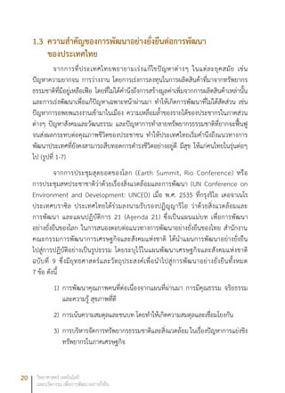 20 วิทยาศาสตร์ เทคโนโลยี
และนวัตกรรม เพื่อการพัฒนาอย่างยั่งยืน
1.3	ความสำคัญของการพัฒนาอย่างยั่งยืนต่อการพัฒนา
ของประเทศไทย
จากการที่ประเทศไทยพยายามเร่งแก้ไขปัญหาต่างๆ ในแต่ละยุคสมัย เช่น
ปัญหาความยากจน การว่างงาน โดยการเร่งการลงทุนในการผลิตสินค้าที่มาจากทรัพยากร
ธรรมชาติที่มีอยู่เหลือเฟือ โดยที่ไม่ได้คำนึงถึงการสร้างมูลค่าเพิ่มจากการผลิตสินค้าเหล่านั้น
และการเร่งพัฒนาเพื่อแก้ปัญหาเฉพาะหน้าผ่านมา ทำให้เกิดการพัฒนาที่ไม่ได้สัดส่วน เช่น
ปัญหาการอพยพแรงงานเข้ามาในเมือง ความเหลื่อมล้ำของรายได้ของประชากรในภาคส่วน
ต่างๆ ปัญหาสังคมและวัฒนธรรม และปัญหาการทำลายทรัพยากรธรรมชาติที่ยากจะฟื้นฟู
จนส่งผลกระทบต่อคุณภาพชีวิตของประชาชน ทำให้ประเทศไทยเริ่มคำนึงถึงแนวทางการ
พัฒนาประเทศที่ยังคงสามารถสืบทอดการดำรงชีวิตอย่างอยู่ดี มีสุข ให้แก่คนไทยในรุ่นต่อๆ
ไป (รูปที่ 1-7)
จากการประชุมสุดยอดของโลก (Earth Summit, Rio Conference) หรือ
การประชุมสหประชาชาติว่าด้วยเรื่องสิ่งแวดล้อมและการพัฒนา (UN Conference on
Environment and Development: UNCED) เมื่อ พ.ศ. 2535 ที่กรุงริโอ เดอจาเนโร
ประเทศบราซิล ประเทศไทยได้ร่วมลงนามรับรองปฏิญญาริโอ ว่าด้วยสิ่งแวดล้อมและ
การพัฒนา และแผนปฏิบัติการ 21 (Agenda 21) ซึ่งเป็นแผนแม่บท เพื่อการพัฒนา
อย่างยั่งยืนของโลก ในการสนองตอบต่อแนวทางการพัฒนาอย่างยั่งยืนของไทย สำนักงาน
คณะกรรมการพัฒนาการเศรษฐกิจและสังคมแห่งชาติ ได้นำแผนการพัฒนาอย่างยั่งยืน
ไปสู่การปฏิบัติอย่างเป็นรูปธรรม โดยระบุไว้ในแผนพัฒนาเศรษฐกิจและสังคมแห่งชาติ
ฉบับที่ 9 ซึ่งมียุทธศาสตร์และวัตถุประสงค์เพื่อนำไปสู่การพัฒนาอย่างยั่งยืนทั้งหมด
7 ข้อ ดังนี้
1)	 การพัฒนาคุณภาพคนที่ต่อเนื่องจากแผนที่ผ่านมา การมีคุณธรรม จริยธรรม
และความรู้ สุขภาพที่ดี
2)	 การเน้นความสมดุลและชนบท โดยทำให้เกิดความสมดุลและเชื่อมโยงกัน
3)	 การบริหารจัดการทรัพยากรธรรมชาติและสิ่งแวดล้อม ในเรื่องปัญหาการแย่งชิง
ทรัพยากรในภาคเศรษฐกิจ
 