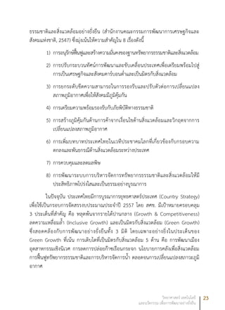 23วิทยาศาสตร์ เทคโนโลยี
และนวัตกรรม เพื่อการพัฒนาอย่างยั่งยืน
ธรรมชาติและสิ่งแวดล้อมอย่างยั่งยืน (สำนักงานคณะกรรมการพัฒนาการเศรษฐกิจและ
สังคมแห่งชาติ, 2547) ซึ่งมุ่งเน้นให้ความสำคัญใน 8 เรื่องดังนี้
1)	 การอนุรักษ์ฟื้นฟูและสร้างความมั่นคงของฐานทรัพยากรธรรมชาติและสิ่งแวดล้อม
2)	 การปรับกระบวนทัศน์การพัฒนาและขับเคลื่อนประเทศเพื่อเตรียมพร้อมไปสู่
การเป็นเศรษฐกิจและสังคมคาร์บอนต่ำและเป็นมิตรกับสิ่งแวดล้อม
3)	 การยกระดับขีดความสามารถในการรองรับและปรับตัวต่อการเปลี่ยนแปลง
สภาพภูมิอากาศเพื่อให้สังคมมีภูมิคุ้มกัน
4)	 การเตรียมความพร้อมรองรับกับภัยพิบัติทางธรรมชาติ
5) 	การสร้างภูมิคุ้มกันด้านการค้าจากเงื่อนไขด้านสิ่งแวดล้อมและวิกฤตจากการ
เปลี่ยนแปลงสภาพภูมิอากาศ
6)	 การเพิ่มบทบาทประเทศไทยในเวทีประชาคมโลกที่เกี่ยวข้องกับกรอบความ
ตกลงและพันธกรณีด้านสิ่งแวดล้อมระหว่างประเทศ
7) 	การควบคุมและลดมลพิษ
8)	 การพัฒนาระบบการบริหารจัดการทรัพยากรธรรมชาติและสิ่งแวดล้อมให้มี
ประสิทธิภาพโปร่งใสและเป็นธรรมอย่างบูรณาการ
ในปัจจุบัน ประเทศไทยมีการบูรณาการยุทธศาสตร์ประเทศ (Country Strategy)
เพื่อใช้เป็นกรอบการจัดสรรงบประมาณประจำปี 2557 โดย สศช. มีเป้าหมายครอบคลุม
3 ประเด็นที่สำคัญ คือ หลุดพ้นจากรายได้ปานกลาง (Growth & Competitiveness)
ลดความเหลื่อมล้ำ (Inclusive Growth) และเป็นมิตรกับสิ่งแวดล้อม (Green Growth)
ซึ่งสอดคล้องกับการพัฒนาอย่างยั่งยืนทั้ง 3 มิติ โดยเฉพาะอย่างยิ่งในประเด็นของ
Green Growth ที่เน้น การเติบโตที่เป็นมิตรกับสิ่งแวดล้อม 5 ด้าน คือ การพัฒนาเมือง
อุตสาหกรรมเชิงนิเวศ การลดการปล่อยก๊าซเรือนกระจก นโยบายการคลังเพื่อสิ่งแวดล้อม
การฟื้นฟูทรัพยากรธรรมชาติและการบริหารจัดการน้ำ ตลอดจนการเปลี่ยนแปลงสภาวะภูมิ
อากาศ
 