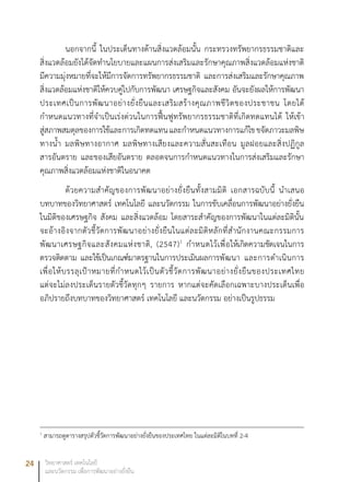 24 วิทยาศาสตร์ เทคโนโลยี
และนวัตกรรม เพื่อการพัฒนาอย่างยั่งยืน
นอกจากนี้ ในประเด็นทางด้านสิ่งแวดล้อมนั้น กระทรวงทรัพยากรธรรมชาติและ
สิ่งแวดล้อมยังได้จัดทำนโยบายและแผนการส่งเสริมและรักษาคุณภาพสิ่งแวดล้อมแห่งชาติ
มีความมุ่งหมายที่จะให้มีการจัดการทรัพยากรธรรมชาติ และการส่งเสริมและรักษาคุณภาพ
สิ่งแวดล้อมแห่งชาติให้ควบคู่ไปกับการพัฒนา เศรษฐกิจและสังคม อันจะยังผลให้การพัฒนา
ประเทศเป็นการพัฒนาอย่างยั่งยืนและเสริมสร้างคุณภาพชีวิตของประชาชน โดยได้
กำหนดแนวทางที่จำเป็นเร่งด่วนในการฟื้นฟูทรัพยากรธรรมชาติที่เกิดทดแทนได้ ให้เข้า
สู่สภาพสมดุลของการใช้และการเกิดทดแทนและกำหนดแนวทางการแก้ไขขจัดภาวะมลพิษ
ทางน้ำ มลพิษทางอากาศ มลพิษทางเสียงและความสั่นสะเทือน มูลฝอยและสิ่งปฏิกูล
สารอันตราย และของเสียอันตราย ตลอดจนการกำหนดแนวทางในการส่งเสริมและรักษา
คุณภาพสิ่งแวดล้อมแห่งชาติในอนาคต
ด้วยความสำคัญของการพัฒนาอย่างยั่งยืนทั้งสามมิติ เอกสารฉบับนี้ นำเสนอ
บทบาทของวิทยาศาสตร์ เทคโนโลยี และนวัตกรรม ในการขับเคลื่อนการพัฒนาอย่างยั่งยืน
ในมิติของเศรษฐกิจ สังคม และสิ่งแวดล้อม โดยสาระสำคัญของการพัฒนาในแต่ละมิตินั้น
จะอ้างอิงจากตัวชี้วัดการพัฒนาอย่างยั่งยืนในแต่ละมิติหลักที่สำนักงานคณะกรรมการ
พัฒนาเศรษฐกิจและสังคมแห่งชาติ, (2547)1
กำหนดไว้เพื่อให้เกิดความชัดเจนในการ
ตรวจติดตาม และใช้เป็นเกณฑ์มาตรฐานในการประเมินผลการพัฒนา และการดำเนินการ
เพื่อให้บรรลุเป้าหมายที่กำหนดไว้เป็นตัวชี้วัดการพัฒนาอย่างยั่งยืนของประเทศไทย
แต่จะไม่ลงประเด็นรายตัวชี้วัดทุกๆ รายการ หากแต่จะคัดเลือกเฉพาะบางประเด็นเพื่อ
อภิปรายถึงบทบาทของวิทยาศาสตร์ เทคโนโลยี และนวัตกรรม อย่างเป็นรูปธรรม
1
สามารถดูตารางสรุปตัวชี้วัดการพัฒนาอย่างยั่งยืนของประเทศไทย ในแต่ละมิติในบทที่ 2-4	
 