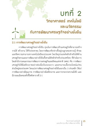 25วิทยาศาสตร์ เทคโนโลยี
และนวัตกรรม เพื่อการพัฒนาอย่างยั่งยืน
วิทยาศาสตร์ เทคโนโลยี
และนวัตกรรม
กับการพัฒนาเศรษฐกิจอย่างยั่งยืน
บทที่ 2
2.1 การพัฒนาเศรษฐกิจอย่างยั่งยืน
การพัฒนาเศรษฐกิจอย่างยั่งยืน มุ่งเน้นการพัฒนาด้านเศรษฐกิจที่สามารถสร้าง
รายได้ สร้างงาน ให้กับประชาชน โดยการพัฒนาดังกล่าวตั้งอยู่บนฐานของความรู้ ทักษะ
และขีดความสามารถทางเทคโนโลยีของประเทศ โดยวัตถุประสงค์หลักสำหรับมิติด้าน
เศรษฐกิจตามแผนการพัฒนาอย่างยั่งยืนทั้งสามมิติหลักสำหรับประเทศไทย ที่ดำเนินการ
โดยสำนักงานคณะกรรมการพัฒนาการเศรษฐกิจและสังคมแห่งชาติ (สศช.) คือ การพัฒนา
เศรษฐกิจให้มีเสถียรภาพอย่างต่อเนื่องในระยะยาว และสามารถเอื้อประโยชน์แก่คน
ส่วนใหญ่ของประเทศ โดยแบ่งการพัฒนาเศรษฐกิจอย่างยั่งยืนออกเป็น 3 ส่วนหลัก ได้แก่
การพัฒนาอย่างมีคุณภาพ การพัฒนาอย่างมีเสถียรภาพ และการกระจายความมั่งคั่ง และ
มีรายละเอียดของตัวชี้วัดดังตารางที่ 2-1
 