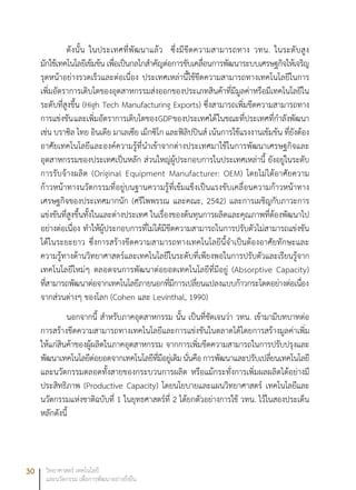 30 วิทยาศาสตร์ เทคโนโลยี
และนวัตกรรม เพื่อการพัฒนาอย่างยั่งยืน
ดังนั้น ในประเทศที่พัฒนาแล้ว ซึ่งมีขีดความสามารถทาง วทน. ในระดับสูง
มักใช้เทคโนโลยีเข้มข้น เพื่อเป็นกลไกสำคัญต่อการขับเคลื่อนการพัฒนาระบบเศรษฐกิจให้เจริญ
รุดหน้าอย่างรวดเร็วและต่อเนื่อง ประเทศเหล่านี้ใช้ขีดความสามารถทางเทคโนโลยีในการ
เพิ่มอัตราการเติบโตของอุตสาหกรรมส่งออกของประเภทสินค้าที่มีมูลค่าหรือมีเทคโนโลยีใน
ระดับที่สูงขึ้น (High Tech Manufacturing Exports) ซึ่งสามารถเพิ่มขีดความสามารถทาง
การแข่งขันและเพิ่มอัตราการเติบโตของGDPของประเทศได้ในขณะที่ประเทศที่กำลังพัฒนา
เช่น บราซิล ไทย อินเดีย มาเลเซีย เม็กซิโก และฟิลิปปินส์ เน้นการใช้แรงงานเข้มข้น ที่ยังต้อง
อาศัยเทคโนโลยีและองค์ความรู้ที่นำเข้าจากต่างประเทศมาใช้ในการพัฒนาเศรษฐกิจและ
อุตสาหกรรมของประเทศเป็นหลัก ส่วนใหญ่ผู้ประกอบการในประเทศเหล่านี้ ยังอยู่ในระดับ
การรับจ้างผลิต (Original Equipment Manufacturer: OEM) โดยไม่ได้อาศัยความ
ก้าวหน้าทางนวัตกรรมที่อยู่บนฐานความรู้ที่เข้มแข็งเป็นแรงขับเคลื่อนความก้าวหน้าทาง
เศรษฐกิจของประเทศมากนัก (ศรีไพพรรณ และคณะ, 2542) และการเผชิญกับภาวะการ
แข่งขันที่สูงขึ้นทั้งในและต่างประเทศ ในเรื่องของต้นทุนการผลิตและคุณภาพที่ต้องพัฒนาไป
อย่างต่อเนื่อง ทำให้ผู้ประกอบการที่ไม่ได้มีขีดความสามารถในการปรับตัวไม่สามารถแข่งขัน
ได้ในระยะยาว ซึ่งการสร้างขีดความสามารถทางเทคโนโลยีนี้จำเป็นต้องอาศัยทักษะและ
ความรู้ทางด้านวิทยาศาสตร์และเทคโนโลยีในระดับที่เพียงพอในการปรับตัวและเรียนรู้จาก
เทคโนโลยีใหม่ๆ ตลอดจนการพัฒนาต่อยอดเทคโนโลยีที่มีอยู่ (Absorptive Capacity)
ที่สามารถพัฒนาต่อจากเทคโนโลยีภายนอกที่มีการเปลี่ยนแปลงแบบก้าวกระโดดอย่างต่อเนื่อง
จากส่วนต่างๆ ของโลก (Cohen และ Levinthal, 1990)
นอกจากนี้ สำหรับภาคอุตสาหกรรม นั้น เป็นที่ชัดเจนว่า วทน. เข้ามามีบทบาทต่อ
การสร้างขีดความสามารถทางเทคโนโลยีและการแข่งขันในตลาดได้โดยการสร้างมูลค่าเพิ่ม
ให้แก่สินค้าของผู้ผลิตในภาคอุตสาหกรรม จากการเพิ่มขีดความสามารถในการปรับปรุงและ
พัฒนาเทคโนโลยีต่อยอดจากเทคโนโลยีที่มีอยู่เดิมนั่นคือการพัฒนาและปรับเปลี่ยนเทคโนโลยี
และนวัตกรรมตลอดทั้งสายของกระบวนการผลิต หรือแม้กระทั่งการเพิ่มผลผลิตได้อย่างมี
ประสิทธิภาพ (Productive Capacity) โดยนโยบายและแผนวิทยาศาสตร์ เทคโนโลยีและ
นวัตกรรมแห่งชาติฉบับที่ 1 ในยุทธศาสตร์ที่ 2 ได้ยกตัวอย่างการใช้ วทน. ไว้ในสองประเด็น
หลักดังนี้
 