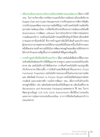31วิทยาศาสตร์ เทคโนโลยี
และนวัตกรรม เพื่อการพัฒนาอย่างยั่งยืน
เพื่อยกระดับความสามารถในการเพิ่มประสิทธิภาพและผลิตภาพ•	 ได้แก่ การใช้
วทน. ในการบริหารจัดการทรัพยากรและปัจจัยการผลิตอย่างมีประสิทธิภาพ
(Supply Chain and Cluster Management) การปรับปรุงระบบการจัดการวัตถุดิบ
การปรับปรุงและพัฒนากระบวนการผลิตที่มีอยู่การสร้างเทคโนโลยีการผลิตหรือ
อุปกรณ์การผลิตแบบใหม่ การใช้เครื่องจักรกลหรือระบบการผลิตแบบอัตโนมัติ
(Automation) การพัฒนา software ในการช่วยบริหารการจัดการตลอดสาย
การผลิตและบริการ รวมถึงเทคโนโลยีการขนส่งให้ไปถึงลูกค้าได้อย่างมีประสิทธิ
ภาพและราคาที่แข่งขันได้ ซึ่งการสร้างมูลค่าเพิ่มให้กับสินค้าและบริการของ
ผู้ประกอบการภาคอุตสาหกรรมให้สามารถแข่งขันได้ในตลาดนั้นเป็นอีกทางออก
หนึ่งที่จะสามารถสร้างความยั่งยืนในการพัฒนาเศรษฐกิจและเพิ่มรายได้ประชากร
ได้จากค่าจ้างแรงงานที่สูงขึ้นจากการผลิตสินค้าที่มีมูลค่าเพิ่มสูงขึ้น
การสร้างมูลค่าเพิ่มให้แก่สินค้าและบริการ•	 ได้แก่ เทคโนโลยีเพื่อนำมาใช้ในการยก
ระดับผลิตภัณฑ์และบริการให้ได้คุณภาพ มาตรฐาน และความปลอดภัยในระดับ
สากล เช่น เทคโนโลยีการกำจัดสิ่งสกปรก การค้นคว้าเทคโนโลยีการแปรรูปเพื่อ
เก็บรักษาอาหารได้นานขึ้น การวิจัยด้านสมบัติเชิงหน้าที่ของอาหาร (Food
Functional Properties) เทคโนโลยีการออกแบบทั้งในส่วนกระบวนการผลิต
และ ผลิตภัณฑ์ (Product or Process Design) เทคโนโลยีสนับสนุนงานโลหะ
งานพิมพ์ และงานพลาสติก รวมถึงการพัฒนา วทน. เพื่อการปรับตัวรองรับ
เศรษฐกิจสีเขียว เช่น ผลิตภัณฑ์เกษตรอินทรีย์เพื่อสุขภาพ ผลิตภัณฑ์ชีวภาพ
(Bio-products and Renewable Packaging) ตลอดจนการ ใช้ วทน. ในการ
พัฒนาฐานข้อมูล LCA (Life Cycle Assessment) เพื่อใช้ในการประเมิน
และคาดการณ์ผลกระทบต่อสิ่งแวดล้อม จากการใช้ผลิตภัณฑ์และบริการ
ประเภทต่างๆ
 