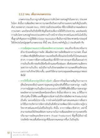 32 วิทยาศาสตร์ เทคโนโลยี
และนวัตกรรม เพื่อการพัฒนาอย่างยั่งยืน
2.2.2 วทน. เพื่อภาคเกษตรกรรม
เกษตรกรรมเป็นรากฐานสำคัญของการเติบโตทางเศรษฐกิจในหลายๆ ประเทศ
ในโลก ดังนั้นการเพิ่มผลิตภาพทางการเกษตรจึงเป็นความท้าทายและความสำคัญในระดับ
ต้นๆ ของหลายๆ ประเทศ (Herz, 1993) รวมถึงประเทศไทย ที่มีรายได้หลักจากผลผลิตทาง
การเกษตร และยังคงเป็นปัจจัยที่สำคัญที่จะช่วยเพิ่มรายได้ให้กับประชาชน และส่งผลต่อ
การเติบโตทางเศรษฐกิจของประเทศความก้าวหน้าทางวิทยาศาสตร์และเทคโนโลยีเป็น
พื้นฐานสำคัญของการปฏิวัติเขียว (Green Revolution) ซึ่งเป็นการนำวิทยาศาสตร์มาประยุกต์
ให้เกิดประโยชน์สูงสุดกับเกษตรกรรม ทั้งนี้ วทน. มีบทบาทสำคัญใน 2 ประเด็นหลัก คือ
การเพิ่มคุณภาพและการเพิ่มผลผลิตทางการเกษตร•	 วทน.เข้ามามีบทบาทในการ
เข้ามาช่วยลดต้นทุนการผลิต เพิ่มผลิตภาพการผลิตพืชผลทางการเกษตร ตั้งแต่
การพัฒนาพันธุ์พืชที่ทนต่อสภาวะแวดล้อมที่เปลี่ยนแปลงไปหรือกับโรคและแมลง
ต่างๆ การลดการพึ่งสารเคมีและหันมาพึ่งวิธีการทางธรรมชาติในขั้นตอนต่างๆ
การเก็บเกี่ยวที่อาจจะต้องใช้เครื่องจักรและเครื่องทุ่นแรง เพื่อช่วยลดความเสียหาย
ระหว่างการเก็บเกี่ยว จนไปถึงการเก็บรักษาผลผลิตทางการเกษตรที่ช่วยยืดระยะ
เวลาการเก็บรักษาให้นานขึ้น และทำให้สามารถควบคุมผลผลิตและคุณภาพของ
พืชได้
การใช้พื้นที่เพาะปลูกได้อย่างคุ้มค่า•	 เนื่องจากปัจจุบันเราเผชิญกับภาวะการ
เสื่อมโทรมของผืนป่าและความอุดมสมบูรณ์ของดินที่ใช้ในการเพาะปลูก รวมถึง
ภาวการณ์มุ่งสู่ความเป็นเมือง(Urbanization)ทำให้ที่ดินที่ต้องใช้ในการเพาะปลูก
ผลผลิตทางการเกษตรเริ่มลดน้อยลงเรื่อยๆ ดังนั้นเราต้องการ วทน. มาใช้ในการ
ปรับปรุงดิน น้ำใต้ดิน และฟื้นฟูระบบนิเวศ รวมไปถึงการมีผลิตภาพ (Productivity)
เป็นต้น นอกเหนือไปจากนั้น การนำเทคโนโลยีด้านสารสนเทศและการสื่อสาร
มาใช้ในการบริหารการจัดการยังเป็นสิ่งที่สามารถพัฒนาได้จากองค์ความรู้ทาง
วิทยาศาสต์และเทคโนโลยีในปัจจุบัน ดังนั้น จากการพัฒนาสิ่งต่างๆ เหล่านี้
สามารถส่งผลให้เกิดผลดีต่อความสามารถในการเพิ่มผลผลิตทางการเกษตรหรือ
ปริมาณการผลิตและจัดหาอาหาร (Food Production) ที่สูงขึ้นได้อย่างมี
ประสิทธิภาพบนพื้นที่เพาะปลูกที่เริ่มจะขาดแคลนมากขึ้นๆ ในปัจจุบัน
 