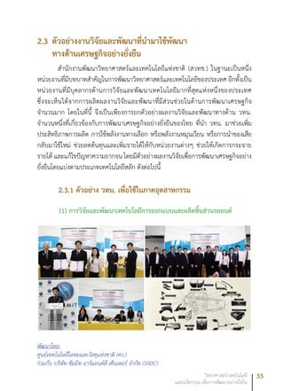 33วิทยาศาสตร์ เทคโนโลยี
และนวัตกรรม เพื่อการพัฒนาอย่างยั่งยืน
2.3	ตัวอย่างงานวิจัยและพัฒนาที่นำมาใช้พัฒนา
ทางด้านเศรษฐกิจอย่างยั่งยืน
สำนักงานพัฒนาวิทยาศาสตร์และเทคโนโลยีแห่งชาติ (สวทช.) ในฐานะเป็นหนึ่ง
หน่วยงานที่มีบทบาทสำคัญในการพัฒนาวิทยาศาสตร์และเทคโนโลยีของประเทศ อีกทั้งเป็น
หน่วยงานที่มีบุคลากรด้านการวิจัยและพัฒนาเทคโนโลยีมากที่สุดแห่งหนึ่งของประเทศ
ซึ่งจะเห็นได้จากการผลิตผลงานวิจัยและพัฒนาที่มีส่วนช่วยในด้านการพัฒนาเศรษฐกิจ
จำนวนมาก โดยในที่นี้ จึงเป็นเพียงการยกตัวอย่างผลงานวิจัยและพัฒนาทางด้าน วทน.
จำนวนหนึ่งที่เกี่ยวข้องกับการพัฒนาเศรษฐกิจอย่างยั่งยืนของไทย ที่นำ วทน. มาช่วยเพิ่ม
ประสิทธิภาพการผลิต การใช้พลังงานทางเลือก หรือพลังงานหมุนเวียน หรือการนำของเสีย
กลับมาใช้ใหม่ ช่วยลดต้นทุนและเพิ่มรายได้ให้กับหน่วยงานต่างๆ ช่วยให้เกิดการกระจาย
รายได้ และแก้ไขปัญหาความยากจน โดยมีตัวอย่างผลงานวิจัยเพื่อการพัฒนาเศรษฐกิจอย่าง
ยั่งยืนโดยแบ่งตามประเภทเทคโนโลยีหลัก ดังต่อไปนี้
2.3.1 ตัวอย่าง วทน. เพื่อใช้ในภาคอุตสาหกรรม
(1) การวิจัยและพัฒนาเทคโนโลยีการออกแบบและผลิตชิ้นส่วนรถยนต์
พัฒนาโดย:
ศูนย์เทคโนโลยีโลหะและวัสดุแห่งชาติ (ศว.)
ร่วมกับ บริษัท ซัมมิท อาร์แอนด์ดี เซ็นเตอร์ จำกัด (SRDC)
 