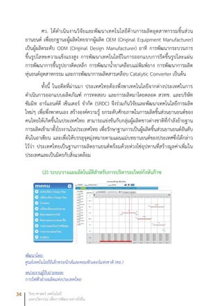 34 วิทยาศาสตร์ เทคโนโลยี
และนวัตกรรม เพื่อการพัฒนาอย่างยั่งยืน
ศว. ได้ดำเนินงานวิจัยและพัฒนาเทคโนโลยีด้านการผลิตอุตสาหกรรมชิ้นส่วน
ยานยนต์ เพื่อยกฐานะผู้ผลิตไทยจากผู้ผลิต OEM (Original Equipment Manufacturer)
เป็นผู้ผลิตระดับ ODM (Original Design Manufacturer) อาทิ การพัฒนากระบวนการ
ขึ้นรูปโลหะความแข็งแรงสูง การพัฒนาเทคโนโลยีในการออกแบบการรีดขึ้นรูปโละแผ่น
การพัฒนาการขึ้นรูปยางติดเหล็ก การพัฒนาน้ำยาเคลือบแม่พิมพ์ยาง การพัฒนาการผลิต
หุ่นยนต์อุตสาหกรรม และการพัฒนาการผลิตสารเคลือบ Catalytic Converter เป็นต้น
ทั้งนี้ ในอดีตที่ผ่านมา ประเทศไทยต้องพึ่งพาเทคโนโลยีจากต่างประเทศในการ
ดำเนินการออกแบบผลิตภัณฑ์ การทดสอบ และการผลิตมาโดยตลอด สวทช. และบริษัท
ซัมมิท อาร์แอนด์ดี เซ็นเตอร์ จำกัด (SRDC) จึงร่วมกันวิจัยและพัฒนาเทคโนโลยีการผลิต
ใหม่ๆ เพื่อพึ่งพาตนเอง สร้างองค์ความรู้ ยกระดับศักยภาพในการผลิตชิ้นส่วนยานยนต์ของ
คนไทยให้เกิดขึ้นในประเทศไทย สามารถแข่งขันกับกลุ่มผู้ผลิตชาวต่างชาติที่กำลังย้ายฐาน
การผลิตเข้ามาตั้งโรงงานในประเทศไทย เพื่อรักษาฐานการเป็นผู้ผลิตชิ้นส่วนยานยนต์อันดับ
ต้นในอาเซียน และเพื่อให้บรรลุจุดมุ่งหมายตามแผนแม่บทยานยนต์ของประเทศซึ่งได้กล่าว
ไว้ว่า ประเทศไทยเป็นฐานการผลิตยานยนต์พร้อมด้วยห่วงโซ่อุปทานที่สร้างมูลค่าเพิ่มใน
ประเทศและเป็นมิตรกับสิ่งแวดล้อม
(2) ระบบวางแผนอัตโนมัติสำหรับการบริหารอะไหล่กังหันก๊าซ
พัฒนาโดย:
ศูนย์เทคโนโลยีอิเล็กทรอนิกส์และคอมพิวเตอร์แห่งชาติ (ศอ.)
หน่วยงานผู้รับถ่ายทอด:
การไฟฟ้าฝ่ายผลิตแห่งประเทศไทย
 