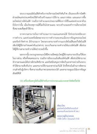 35วิทยาศาสตร์ เทคโนโลยี
และนวัตกรรม เพื่อการพัฒนาอย่างยั่งยืน
ระบบวางแผนอัตโนมัติสำหรับการบริหารอะไหล่กังหันก๊าซ เป็นระบบที่การไฟฟ้า
ฝ่ายผลิตแห่งประเทศไทยใช้สำหรับสร้างแผนการใช้งาน แผนการซ่อม และแผนการซื้อ
อะไหล่อย่างอัตโนมัติ รวมถึงการคำนวณงบประมาณที่ต้องการใช้ในแต่ละช่วงเวลาด้วย
ยิ่งไปกว่านั้น เมื่อเกิดเหตุการณ์ที่ไม่เป็นไปตามแผน ระบบคำนวณจะทำการเลือกอะไหล่
ที่เหมาะสมที่สุดเข้าใช้งาน
จากความสามารถในการคำนวณการวางแผนแทนคนได้ จึงช่วยประหยัดเวลา
การทำงาน และช่วยลดข้อผิดพลาดจากการทำงานของคนเนื่องจากข้อมูลของอะไหล่
และข้อจำกัดต่างๆ มีจำนวนมาก โดยระบบสามารถทำงานแบบอัตโนมัติและกึ่งอัตโนมัติ
เพียงให้ผู้ใช้งานกำหนดค่าตัวแปรต่างๆ ระบบก็จะสามารถทำงานให้แบบอัตโนมัติ เพื่อช่วย
ให้ผู้ใช้งานสามารถทำงานได้อย่างรวดเร็วขึ้น
นอกจากนั้น ระบบถูกออกแบบให้มีความยืดหยุ่น โดยผู้ใช้งานสามารถปรับแก้ได้เอง
ในบางส่วน หรือทั้งหมดของงาน รวมถึงการมีระบบแจ้งเตือนอัตโนมัติ เพื่อช่วยให้สามารถ
ทำงานตามแผนได้อย่างมีประสิทธิภาพ และยังสนับสนุนการจัดเก็บเอกสารอย่างเป็นระบบ
ทำให้สามารถสืบค้นง่าย และสามารถใช้งานเอกสารร่วมกันได้ อีกทั้งช่วยในด้านการติดตาม
งานสำหรับผู้บริหาร ซึ่งสามารถเห็นภาพรวมของระบบได้ และสามารถดูแนวโน้มจากข้อมูล
เชิงสถิติได้
(3) เครื่องขันสกรูอัตโนมัติสำหรับการประกอบแผ่นวงจรฮาร์ดดิสก์ไดร์ฟ
พัฒนาโดย:
ศูนย์เทคโนโลยีอิเล็กทรอนิกส์
และคอมพิวเตอร์แห่งชาติ (ศอ.)
หน่วยงานผู้รับถ่ายทอด:
บริษัท โตชิบา ไทยแลนด์ จำกัด
 