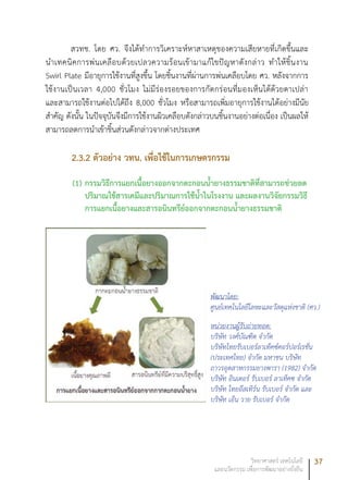 37วิทยาศาสตร์ เทคโนโลยี
และนวัตกรรม เพื่อการพัฒนาอย่างยั่งยืน
สวทช. โดย ศว. จึงได้ทำการวิเคราะห์หาสาเหตุของความเสียหายที่เกิดขึ้นและ
นำเทคนิคการพ่นเคลือบด้วยเปลวความร้อนเข้ามาแก้ไขปัญหาดังกล่าว ทำให้ชิ้นงาน
Swirl Plate มีอายุการใช้งานที่สูงขึ้น โดยชิ้นงานที่ผ่านการพ่นเคลือบโดย ศว. หลังจากการ
ใช้งานเป็นเวลา 4,000 ชั่วโมง ไม่มีร่องรอยของการกัดกร่อนที่มองเห็นได้ด้วยตาเปล่า
และสามารถใช้งานต่อไปได้ถึง 8,000 ชั่วโมง หรือสามารถเพิ่มอายุการใช้งานได้อย่างมีนัย
สำคัญ ดังนั้น ในปัจจุบันจึงมีการใช้งานผิวเคลือบดังกล่าวบนชิ้นงานอย่างต่อเนื่อง เป็นผลให้
สามารถลดการนำเข้าชิ้นส่วนดังกล่าวจากต่างประเทศ
2.3.2 ตัวอย่าง วทน. เพื่อใช้ในการเกษตรกรรม
(1)	กรรมวิธีการแยกเนื้อยางออกจากตะกอนน้ำยางธรรมชาติที่สามารถช่วยลด
ปริมาณใช้สารเคมีและปริมาณการใช้น้ำในโรงงาน และผลงานวิจัยกรรมวิธี
การแยกเนื้อยางและสารอนินทรีย์ออกจากตะกอนน้ำยางธรรมชาติ
พัฒนาโดย:
ศูนย์เทคโนโลยีโลหะและวัสดุแห่งชาติ (ศว.)
หน่วยงานผู้รับถ่ายทอด:
บริษัท วงศ์บัณฑิต จำกัด
บริษัทไทยรับเบอร์ลาเท็คซ์คอร์ปอร์เรชั่น
(ประเทศไทย) จำกัด มหาชน บริษัท
ถาวรอุตสาหกรรมยางพารา (1982) จำกัด
บริษัท อินเตอร์ รับเบอร์ ลาเท็คซ จํากัด
บริษัท ไทยอีสเทิร์น รับเบอร์ จำกัด และ
บริษัท เอ็น วาย รับเบอร์ จำกัด
 