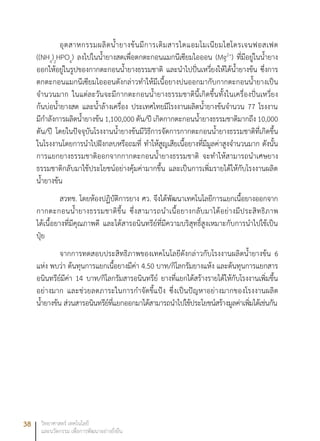 38 วิทยาศาสตร์ เทคโนโลยี
และนวัตกรรม เพื่อการพัฒนาอย่างยั่งยืน
อุตสาหกรรมผลิตน้ำยางข้นมีการเติมสารไดแอมโมเนียมไฮโดรเจนฟอสเฟต
((NH4
)2
HPO4
) ลงไปในน้ำยางสดเพื่อตกตะกอนแมกนีเซียมไอออน (Mg2+
) ที่มีอยู่ในน้ำยาง
ออกให้อยู่ในรูปของกากตะกอนน้ำยางธรรมชาติ และนำไปปั่นเหวี่ยงให้ได้น้ำยางข้น ซึ่งการ
ตกตะกอนแมกนีเซียมไอออนดังกล่าวทำให้มีเนื้อยางปนออกมากับกากตะกอนน้ำยางเป็น
จำนวนมาก ในแต่ละวันจะมีกากตะกอนน้ำยางธรรมชาตินี้เกิดขึ้นทั้งในเครื่องปั่นเหวี่ยง
ก้นบ่อน้ำยางสด และน้ำล้างเครื่อง ประเทศไทยมีโรงงานผลิตน้ำยางข้นจำนวน 77 โรงงาน
มีกำลังการผลิตน้ำยางข้น 1,100,000 ตัน/ปี เกิดกากตะกอนน้ำยางธรรมชาติมากถึง 10,000
ตัน/ปี โดยในปัจจุบันโรงงานน้ำยางข้นมีวิธีการจัดการกากตะกอนน้ำยางธรรมชาติที่เกิดขึ้น
ในโรงงานโดยการนำไปฝังกลบหรือถมที่ ทำให้สูญเสียเนื้อยางที่มีมูลค่าสูงจำนวนมาก ดังนั้น
การแยกยางธรรมชาติออกจากกากตะกอนน้ำยางธรรมชาติ จะทำให้สามารถนำเศษยาง
ธรรมชาติกลับมาใช้ประโยชน์อย่างคุ้มค่ามากขึ้น และเป็นการเพิ่มรายได้ให้กับโรงงานผลิต
น้ำยางข้น
สวทช. โดยห้องปฏิบัติการยาง ศว. จึงได้พัฒนาเทคโนโลยีการแยกเนื้อยางออกจาก
กากตะกอนน้ำยางธรรมชาติขึ้น ซึ่งสามารถนำเนื้อยางกลับมาได้อย่างมีประสิทธิภาพ
ได้เนื้อยางที่มีคุณภาพดี และได้สารอนินทรีย์ที่มีความบริสุทธิ์สูงเหมาะกับการนำไปใช้เป็น
ปุ๋ย
จากการทดสอบประสิทธิภาพของเทคโนโลยีดังกล่าวกับโรงงานผลิตน้ำยางข้น 6
แห่ง พบว่า ต้นทุนการแยกเนื้อยางมีค่า 4.50 บาท/กิโลกรัมยางแห้ง และต้นทุนการแยกสาร
อนินทรีย์มีค่า 14 บาท/กิโลกรัมสารอนินทรีย์ ยางที่แยกได้สร้างรายได้ให้กับโรงงานเพิ่มขึ้น
อย่างมาก และช่วยลดภาระในการกำจัดขี้แป้ง ซึ่งเป็นปัญหาอย่างมากของโรงงานผลิต
น้ำยางข้น ส่วนสารอนินทรีย์ที่แยกออกมาได้สามารถนำไปใช้ประโยชน์สร้างมูลค่าเพิ่มได้เช่นกัน
 