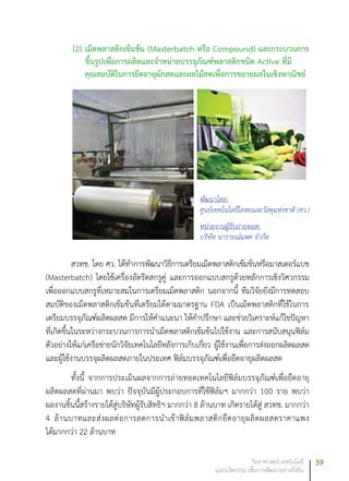 39วิทยาศาสตร์ เทคโนโลยี
และนวัตกรรม เพื่อการพัฒนาอย่างยั่งยืน
(2)	เม็ดพลาสติกเข้มข้น (Masterbatch หรือ Compound) และกระบวนการ
ขึ้นรูปเพื่อการผลิตและจำหน่ายบรรจุภัณฑ์พลาสติกชนิด Active ที่มี
คุณสมบัติในการยืดอายุผักสดและผลไม้สดเพื่อการขยายผลในเชิงพาณิชย์
สวทช. โดย ศว. ได้ทำการพัฒนาวิธีการเตรียมเม็ดพลาสติกเข้มข้นหรือมาสเตอร์แบช
(Masterbatch) โดยใช้เครื่องอัดรีดสกรูคู่ และการออกแบบสกรูด้วยหลักการเชิงวิศวกรรม
เพื่อออกแบบสกรูที่เหมาะสมในการเตรียมเม็ดพลาสติก นอกจากนี้ ทีมวิจัยยังมีการทดสอบ
สมบัติของเม็ดพลาสติกเข้มข้นที่เตรียมได้ตามมาตรฐาน FDA เป็นเม็ดพลาสติกที่ใช้ในการ
เตรียมบรรจุภัณฑ์ผลิตผลสด มีการให้คำแนะนา ให้คำปรึกษา และช่วยวิเคราะห์แก้ไขปัญหา
ที่เกิดขึ้นในระหว่างกระบวนการการนำเม็ดพลาสติกเข้มข้นไปใช้งาน และการสนับสนุนฟิล์ม
ตัวอย่างให้แก่เครือข่ายนักวิจัยเทคโนโลยีหลังการเก็บเกี่ยว ผู้ใช้งานเพื่อการส่งออกผลิตผลสด
และผู้ใช้งานบรรจุผลิตผลสดภายในประเทศ ฟิล์มบรรจุภัณฑ์เพื่อยืดอายุผลิตผลสด
ทั้งนี้ จากการประเมินผลจากการถ่ายทอดเทคโนโลยีฟิล์มบรรจุภัณฑ์เพื่อยืดอายุ
ผลิตผลสดที่ผ่านมา พบว่า ปัจจุบันมีผู้ประกอบการที่ใช้ฟิล์มฯ มากกว่า 100 ราย พบว่า
ผลงานชิ้นนี้สร้างรายได้สู่บริษัทผู้รับสิทธิฯ มากกว่า 8 ล้านบาท เกิดรายได้สู่ สวทช. มากกว่า
4 ล้านบาทและส่งผลต่อการลดการนำเข้าฟิล์มพลาสติกยืดอายุผลิตผลสดราคาแพง
ได้มากกว่า 22 ล้านบาท
พัฒนาโดย:
ศูนย์เทคโนโลยีโลหะและวัสดุแห่งชาติ (ศว.)
หน่วยงานผู้รับถ่ายทอด:
บริษัท นารายณ์แพค จำกัด
 